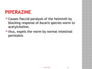 03/03/2025 41
PIPERAZINE
 Causes flaccid paralysis of the helminth by
blocking response of Ascaris species worm to
acetylcholine;
 thus, expels the worm by normal intestinal
peristalsis
 