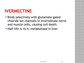03/03/2025 42
IVERMECTINE
 Binds selectively with glutamate-gated
chloride ion channels in invertebrate nerve
and muscle cells, causing cell death.
 Half-life is 16 h; metabolized in liver
 