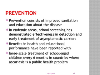 03/03/2025 43
PREVENTION
 Prevention consists of improved sanitation
and education about the disease
 In endemic areas, school screening has
demonstrated effectiveness in detection and
early treatment of asymptomatic carriers
 Benefits in health and educational
performance have been reported with
 large-scale treatment of school-aged
children every 6 months in countries where
ascariasis is a public health problem
 