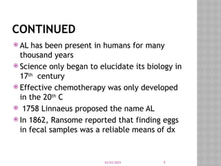 03/03/2025 5
CONTINUED
 AL has been present in humans for many
thousand years
 Science only began to elucidate its biology in
17th
century
 Effective chemotherapy was only developed
in the 20th
C
 1758 Linnaeus proposed the name AL
 In 1862, Ransome reported that finding eggs
in fecal samples was a reliable means of dx
 