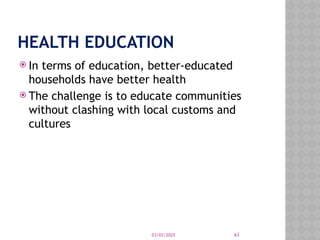 03/03/2025 63
HEALTH EDUCATION
 In terms of education, better-educated
households have better health
 The challenge is to educate communities
without clashing with local customs and
cultures
 