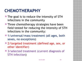 03/03/2025 64
CHEMOTHERAPHY
 The goal is to reduce the intensity of STH
infections in the community
 Three chemotherapy strategies have been
field tested for reducing the intensity of STH
infections in the community:
 1/universal/mass treatment (all ages, both
sexes, no exceptions)
 2/targeted treatment (defined age, sex, or
other identifier)
 3/selected treatment (current diagnosis of
STH infection)
 