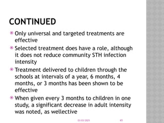 03/03/2025 65
CONTINUED
 Only universal and targeted treatments are
effective
 Selected treatment does have a role, although
it does not reduce community STH infection
intensity
 Treatment delivered to children through the
schools at intervals of a year, 6 months, 4
months, or 3 months has been shown to be
effective
 When given every 3 months to children in one
study, a significant decrease in adult intensity
was noted, as wellective
 