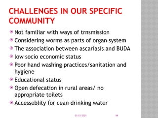 03/03/2025 66
CHALLENGES IN OUR SPECIFIC
COMMUNITY
 Not familiar with ways of trnsmission
 Considering worms as parts of organ system
 The association between ascariasis and BUDA
 low socio economic status
 Poor hand washing practices/sanitation and
hygiene
 Educational status
 Open defecation in rural areas/ no
appropriate toilets
 Accesseblity for cean drinking water
 