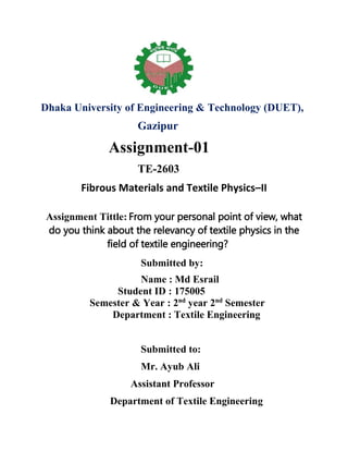 Dhaka University of Engineering & Technology (DUET),
Gazipur
Assignment-01
TE-2603
Fibrous Materials and Textile Physics–II
Assignment Tittle: From your personal point of view, what
do you think about the relevancy of textile physics in the
field of textile engineering?
Submitted by:
Name : Md Esrail
Student ID : 175005
Semester & Year : 2nd
year 2nd
Semester
Department : Textile Engineering
Submitted to:
Mr. Ayub Ali
Assistant Professor
Department of Textile Engineering
 