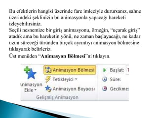 Bu efektlerin hangisi üzerinde fare imleciyle durursanız, sahne
üzerindeki şeklinizin bu animasyonla yapacağı hareketi
izleyebilirsiniz.
Seçili nesnemize bir giriş animasyonu, örneğin, “uçarak giriş”
atadık ama bu hareketin yönü, ne zaman başlayacağı, ne kadar
uzun süreceği türünden birçok ayrıntıyı animasyon bölmesine
tıklayarak belirleriz.
Üst menüden “Animasyon Bölmesi”ni tıklayın.
 
