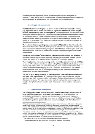 16
can be reduced with appropriate policies, thus enabling suitable NPL strategies to be
identified.
18
These policies should address both the supply and the demand side. In parallel, the
pricing gap should be reduced for the part attributable to structural impediments.
2.3.1. Supply-side impediments
In addition to banks’ unwillingness to realise an immediate loss related to the pricing
gap, a potential reason for the persistence of high levels of NPLs in EU banks may be
found in the opportunity costs of holding NPLs. Accounting standards (IAS 39) permit banks
to recognise interest income on NPLs, normally using the original effective interest rate charged
on the net NPL balance.
19
In the current low interest rate environment, the interest income
stream on NPLs is likely to be higher than the income on sound new loans, while the cost of
funding NPLs remains low. From a short-term bank perspective, the case for accelerating NPL
disposal may therefore be weak.
The treatment of some operating expenses related to NPLs adds to the disincentive for
disposal. In the event of a disposal, the buyer would include future expenses in the price, and
these expenses would be immediately recognised. When NPLs are resolved by the bank, some
of these expenses would only be booked once incurred, overall smoothing the losses for the
bank over time.
Further tax disincentives
20
may arise from the treatment of provisions and write-offs. If
provisions and write-offs are not tax deductible, the incentive to recognise losses in a timely
manner and resolve NPLs is weakened and the cost of NPL resolution goes up.
There may be a first-mover disadvantage on the current EU secondary markets for NPLs.
As long as NPL markets remain illiquid, a bank selling NPLs would be faced with a large spread
and may only achieve a low sale price. Prices may rise again once a more diverse investor
base is established and the oligopoly structure is overcome. However, banks may not have a
strong incentive to move first, as the benefits of clearing the way towards a more efficient
market would accrue to their competitors.
21
The sale of NPLs is also hampered by the often-lacking expertise in asset management
and asset value maximisation. NPL resolution often requires operational and/or financial
restructuring of viable borrowers and the maximisation of collateral value collection in the case
of defaulted borrowers. This requires expertise in private equity and/or asset management,
while the strength of bankers more often lies in the areas of borrower relations and customer
service.
2.3.2. Demand-side impediments
The EU secondary market of NPLs is currently showing a significant concentration of
buyers, with barriers to entry for investors and servicers. In some jurisdictions, the
concentration is reinforced by licensing and other compliance requirements imposed on
prospective NPL investors, including in some cases an establishment requirement. The bias
towards the largest most specialised investor is accentuated by the lack of an efficient third
18
According to discussions with market participants, a price difference between NPL sellers and buyers of
below 10% is normally considered as an opportunity for a sale for the selling side. A price difference
between 10% and 20% might, in contrast, indicate that other solutions (e.g. a joint venture together with the
potential buyer to set up an SPV) could be more attractive. Finally, in the case of a price difference of more
than 20%, an internal workout unit might be a better solution, according to market participants.
19
Specifically, under IAS 39, banks are required to estimate the future cash flows related to an NPL, and
discount them to the net present value (NPV) using the original interest rate of the loan. The NPV discount
is unwound as time passes, leading to the increase in the book value of the NPL that is recorded as interest
income. This mechanism would not change significantly under IFRS 9.
20
See Haley et al. (2016) for a discussion of tax impediments to NPL resolution.
21
Some recent large-scale NPL transactions could call this statement into question.
 