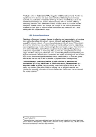 18
Finally, tax rules on the transfer of NPLs may also inhibit investor demand. Possible tax
impediments on the demand side relate to several factors. Withholding taxes on interest
payments are usually a key consideration for foreign investors. Transfer taxes, such as real
estate taxes and stamp duties, increase the cost of buying NPLs for investors. VAT may
additionally reduce the value of NPLs for non-bank investors, which do not benefit from the
exemptions available to banks. For example, VAT charged on loan servicing automatically
increases the costs borne by servicers for the administration and collection of NPLs, thus
making them less competitive than banks.
2.3.3. Structural impediments
Weak debt enforcement increases the cost of collection and prevents banks or investors
from seizing the collateral in a timely manner, ultimately leading to a wider bid-ask
spread. Foreclosure and debt enforcement practices vary considerably across EU countries in
terms of their effectiveness and duration. Complex, overburdened legal systems and judiciary
proceedings discourage investors from investing in distressed assets, because the enforcement
of the collateral and the outcome of insolvency proceedings could be significantly delayed,
costly and/or unpredictable. In the majority of EU countries, the average foreclosure period
ranges from three to five years, whereas in some countries they take between 10 and 20 years
(Cyprus and Greece).
26
From a debtor’s perspective, the lengthy proceedings can also increase
moral hazard, as debtors might be well aware that the collateral will not be easily and quickly
enforced and that they may be less incentivised to pay their loans in a timely manner.
Legal requirements (rules for the transfer of credit contracts or restrictions on
purchasers of NPLs) may also prevent or significantly restrict the development of a
secondary market for NPLs. In some countries, a loan may only be transferred with the
explicit prior consent of the debtor. Rights to collateral may be affected in a similar way.
Likewise, the accessible information concerning the loan (and the borrower) may be restricted
due to data protection.
27
26
See KPMG (2016).
27
It should be noted that whenever a legal provision is referred to as an impediment in view of reaching a
specific objective – the creation of an NPL market in this case – it may, at the same time, fulfil other societal
and economic objectives (e.g. privacy, data protection).
 