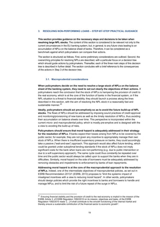 19
3. RESOLVING NON-PERFORMING LOANS – STEP-BY-STEP PRACTICAL GUIDANCE
This section provides guidance on the necessary steps and decisions to be taken when
resolving large NPL stocks. The content of this section is considered to be relevant not only to the
current circumstances in the EU banking system, but, in general, to any future crisis leading to an
accumulation of NPLs on the balance sheet of banks. Therefore, it can be considered as a
benchmark against which policymakers can compare their actions.
The section is structured as follows. First, some preliminary considerations are outlined. Second, the
overarching principles for resolving NPLs are described, with a particular focus on a decision tree
which should guide actions by policymakers. Thereafter, each of the three main steps of this decision
tree is described in further detail. The section concludes with a brief reference to the consequences
of the actions in Step 3 of the decision tree.
3.1. Macroprudential considerations
When policymakers decide on the need to resolve a large stock of NPLs on the balance
sheet of the banking system, they need to set out clearly the objectives of their actions. If
policymakers reach the conclusion that the stock of NPLs is hampering the provision of credit to
the real economy, which is at the core of the function of banks in the financial system, or if the
NPL situation is a threat to financial stability, they should launch a process along the lines
described in this section, with the aim of resolving the NPL stock in a reasonably fast and
sustainable manner.
28
Ideally, policymakers should act pre-emptively so as to avoid the future build-up of NPL
stocks. The flows of NPLs should be addressed by imposing sound practices of credit approval
and monitoring/provisioning of new loans as well as the timely resolution of NPLs, thus avoiding
their accumulation on balance sheets over time. This perspective is incorporated within the
current micro- and macroprudential policy, which is mostly pre-emptive and is designed with the
a view to avoiding the build-up of risks.
Policymakers should ensure that moral hazard is adequately addressed in their strategy
for the resolution of NPLs. If banks expect their losses arising from NPLs to be covered by the
public sector, for example, they are not given any incentive to appropriately manage their own
stock of NPLs. When there is insufficient supervisory pressure on banks, they could accordingly
take a passive (“wait-and-see”) approach. This approach would also affect future lending, which
could be granted under suboptimal lending standards if the stock of NPLs does not imply
significant costs for the bank when loans are non-performing (e.g. due to public intervention or
due to a soft supervisory approach). The same cycle could thus constantly be repeated over
time and the public sector would always be called upon to support the banks when they are in
difficulties. Similarly, moral hazard on the side of borrowers must be adequately addressed by
removing obstacles and impediments to enforcement by banks of loan repayments.
Addressing moral hazard is at the core of the macroprudential approach to the resolution
of NPLs. Indeed, one of the intermediate objectives of macroprudential policies, as set out in
ESRB Recommendation 2013/1 (ESRB, 2013) proposes to “limit the systemic impact of
misaligned incentives with a view to reducing moral hazard”. In other words, policymakers
should design policies which provide the right incentives to banks and borrowers to handle and
manage NPLs, and to limit the risk of a future repeat of the surge in NPLs.
28
Ensuring financial stability and the provision of credit to the real economy is implicit in the mission of the
ESRB. Article 3, of ESRB Regulation 1092/2010 on its mission, objectives and tasks, of the ESRB
Regulation 1092/2010 reads “[…] It shall contribute to the smooth functioning of the internal market and
thereby ensure a sustainable contribution of the financial sector to economic growth”.
 