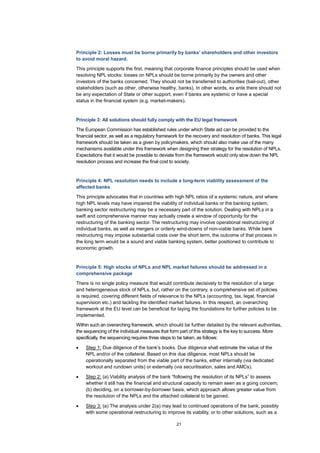 21
Principle 2: Losses must be borne primarily by banks’ shareholders and other investors
to avoid moral hazard.
This principle supports the first, meaning that corporate finance principles should be used when
resolving NPL stocks: losses on NPLs should be borne primarily by the owners and other
investors of the banks concerned. They should not be transferred to authorities (bail-out), other
stakeholders (such as other, otherwise healthy, banks). In other words, ex ante there should not
be any expectation of State or other support, even if banks are systemic or have a special
status in the financial system (e.g. market-makers).
Principle 3: All solutions should fully comply with the EU legal framework
The European Commission has established rules under which State aid can be provided to the
financial sector, as well as a regulatory framework for the recovery and resolution of banks. This legal
framework should be taken as a given by policymakers, which should also make use of the many
mechanisms available under this framework when designing their strategy for the resolution of NPLs.
Expectations that it would be possible to deviate from the framework would only slow down the NPL
resolution process and increase the final cost to society.
Principle 4: NPL resolution needs to include a long-term viability assessment of the
affected banks
This principle advocates that in countries with high NPL ratios of a systemic nature, and where
high NPL levels may have impaired the viability of individual banks or the banking system,
banking sector restructuring may be a necessary part of the solution. Dealing with NPLs in a
swift and comprehensive manner may actually create a window of opportunity for the
restructuring of the banking sector. The restructuring may involve operational restructuring of
individual banks, as well as mergers or orderly wind-downs of non-viable banks. While bank
restructuring may impose substantial costs over the short term, the outcome of that process in
the long term would be a sound and viable banking system, better positioned to contribute to
economic growth.
Principle 5: High stocks of NPLs and NPL market failures should be addressed in a
comprehensive package
There is no single policy measure that would contribute decisively to the resolution of a large
and heterogeneous stock of NPLs, but, rather on the contrary, a comprehensive set of policies
is required, covering different fields of relevance to the NPLs (accounting, tax, legal, financial
supervision etc.) and tackling the identified market failures. In this respect, an overarching
framework at the EU level can be beneficial for laying the foundations for further policies to be
implemented.
Within such an overarching framework, which should be further detailed by the relevant authorities,
the sequencing of the individual measures that form part of this strategy is the key to success. More
specifically, the sequencing requires three steps to be taken, as follows:
• Step 1: Due diligence of the bank’s books. Due diligence shall estimate the value of the
NPL and/or of the collateral. Based on this due diligence, most NPLs should be
operationally separated from the viable part of the banks, either internally (via dedicated
workout and rundown units) or externally (via securitisation, sales and AMCs).
• Step 2: (a) Viability analysis of the bank “following the resolution of its NPLs” to assess
whether it still has the financial and structural capacity to remain seen as a going concern;
(b) deciding, on a borrower-by-borrower basis, which approach allows greater value from
the resolution of the NPLs and the attached collateral to be gained.
• Step 3: (a) The analysis under 2(a) may lead to continued operations of the bank, possibly
with some operational restructuring to improve its viability, or to other solutions, such as a
 