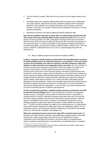 24
• To avoid conflicts of interest, TARs should not be carried out by the regular auditors of the
bank.
• Foreclosed assets and underlying collateral data should be revalued by an independent
(and, where relevant, appointed by the public authorities) valuation board composed of
specialists. Their revaluation (of a sample) shall assess, and if necessary correct the
valuation, if the bank’s own valuation methods lead to unsatisfactory outcomes or to a bias
towards overvaluation.
• Experience of the bank in the sale of collateral should be analysed as well.
Once the loan portfolio of the bank is valued, NPLs are operationally separated from the
other assets of the bank, following different paths across the process. By the end of the
valuation of the loan portfolio of a bank, policymakers should get a clear picture of the NPLs
within that bank. While both types of assets will still remain within the scope of consolidation of
the bank at this stage, it is important to establish a clear separation between performing and
non-performing assets, since they will be subject to different actions in Steps 2 and 3. This may
involve a transfer to a dedicated internal unit or even to a separate legal entity within the
banking group.
3.4. Step 2: Viability analysis and loan-by-loan analysis of NPLs
In Step 2, a long-term viability analysis is performed for the bank following the resolution
of its NPL portfolios (that is, the bank that retains the “core portfolios” as its main assets
as well as the full liabilities even after the resolution of the NPL portfolios) to determine
whether it is able to function as an independent entity in the future. The “core portfolios” of
the bank should be able to generate enough profit to ensure the viability of the bank over a
long-term horizon (that is, to remain solvent and cover the cost of equity), given the
macroeconomic environment in which the bank operates. Importantly, substantial fixed costs
(arising from, among others, a large number of employees or a very dense branch network) can
call into question the viability of the bank following the resolution of the NPL portfolios. Such an
analysis should be performed by professionals with sufficiently robust experience (relating to
specific markets, asset classes, industries, etc.) in order to be able to adequately evaluate
strategies for the loans/collaterals, realistic and sustainable restructuring and potential recovery.
Recourse to external services may be required if no independent (i.e. no link to origination)
resources are already within the organisation. In many countries, such external resources will
be required considering the lack of sufficient local experience.
For the non-performing portfolios, a detailed analysis should be conducted for each NPL
to determine the best strategy. Based on the characteristics of the NPL, the independent
reviewer should, in a transparent manner, determine what kind of action is appropriate to
maximize the NPV of the NPL, whereby the reviewer should also make use of hard and soft
information already available at the bank. Such exercises are resource-intensive, costly and
require a considerable amount of time. Therefore, the assessment should strive to be as
efficient as possible. Usually, all the relevant information is made available in a virtual data
room.
32
The NPLs should be stratified into viable and non-viable exposures. For viable debtors,
they should be further separated into collaborative versus non-collaborative debtors. For non-
collaborative debtors, special measures should be rapidly taken to avoid detrimental strategic
action (e.g. value erosion of collateral, cash leakage, etc.)
Where the underlying borrower is found to be viable, NPLs should be restructured. For
borrowers with viable business models but cyclical difficulties, possible solutions involve debt
restructuring or debt-to-equity swaps. Debt restructuring (or forbearance) involves a
modification of terms that allows the borrower to service the debt on a sustainable basis.
Caution is needed so that forbearance is not extended on unsustainable terms to “evergreen”
32
If loans are reviewed by third parties, strict non-disclosure agreements are needed, as data contains
sensitive information on the underlying borrowers.
 