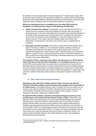 25
the portfolio; to this end, policymakers may provide guidance.
33
In debt-to-equity swaps, which
for practical reasons would be more appropriate for larger firms, creditors become shareholders,
taking some of the responsibility for operational restructuring of the borrower, reducing the debt
repayment needs, and taking a claim on the potential upside from restructuring.
Where the underlying borrower is considered to be non-viable, NPLs should be
liquidated in an orderly process using one of the following available tools:
• Seizure and sale of the collateral. This approach may be used when the borrower is in
default and has no prospect of returning to viability (for example, when the borrower is
already bankrupt). In the case of real estate loans, this solution may entail the finalisation of
the project and its subsequent sale. A decisive factor when considering this alternative is
the time and cost required to seize the collateral. If, in the current legal environment, it
takes too long or it is too costly to seize the collateral, banks may consider other
alternatives. In practical terms, this solution may not be so easy or straightforward to
implement.
• Bankruptcy and sale of proceeds. This solution is adequate when the borrower has no
option of returning to viability (i.e. if a non-financial company is already in default), as
otherwise a piecemeal sale of the assets of the company would result in the loss of
goodwill that accompanies a viable business model. It depends heavily on the insolvency
regime in a specific country: insolvency frameworks are key for the efficient resolution of
NPLs, as they have a major impact on the pricing of distressed assets and on the incentive
structure of the various stakeholders.
The resolution of NPLs, using these main options, may take place on or off the balance
sheet of the bank, and by each bank individually or in a coordinated manner. Banks can
sell their NPL to other parties, either via outright sales or securitisations, to transfer the risk
associated with the workout process or to tap the expertise that may not be available internally.
The choice between internal workout and disposal applies both to viable and non-viable NPLs.
However, the option of selling NPLs may only be an attractive proposition on a large scale in the
current EU context if further policy action is taken, as discussed in Chapters 4 and 5 of this
report.
3.5. Step 3: Bank restructuring and resolution
Depending on the result of the viability analysis in Step 2, the bank may, after the
resolution of the NPL portfolios, need to be restructured, merged, sold or wound down in
an orderly manner. If the viability analysis in Step 2 considers the bank to be viable over the
long term, even after the resolution of the NPLs, then that part of the bank may return to its
normal activities. Otherwise, where the long-term viability is under question, it may be
necessary to restructure, merge, sell or resolve the bank.
As regards the NPL portfolios, resolution and disposal strategies should be put into
practice based on the results of the loan-by-loan analysis in Step 2. Depending on the
alternative which minimises the losses for society, these disposal strategies may entail the
following actions: (i) the shift of NPLs to special workout units; (ii) the creation of special-
purpose vehicles (if NPLs are going to be securitised); (iii) the creation of bank-specific or
multibank asset management companies (if NPLs are to be transferred to such a vehicle), or;
(iv) the transfer of NPLs to a holding company (which is the option most commonly used if the
bank decides to go for a direct sale of NPLs). In all cases, the common prerequisite is that the
new structure put in place has adequate equity and funding to undertake its mission. The
external options will greatly depend on the investor demand, but also on the possibility of
attracting third party loan servicing.
33
ECB Banking Supervision (2017) contains an example of guidance provided on how banks should
manage forbearance.
 