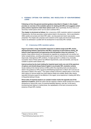 26
4. POSSIBLE OPTIONS FOR DISPOSAL AND RESOLUTION OF NON-PERFOMRING
LOANS
Following on from the general practical guidance described in Chapter 3, this chapter
provides an overview of the available options for dealing with NPLs and suggests certain
policy actions required to make these options work. More specifically, the focus here is on
secondary market options which can be used to address NPLs.
The chapter is structured as follows: first, a taxonomy of NPL resolution options is presented.
Following this, the three secondary market options listed in the taxonomy - that is securitisation,
AMCs (public and private) and direct NPL sales - are discussed and recent case studies
presented. The chapter also proposes some solutions to the supply and structural issues which
need to be addressed in parallel with the development of secondary NPL markets.
4.1. A taxonomy of NPL resolution options
Figure 4 provides a range of possible responses to address large-scale NPL stocks,
distinguishing between approaches with NPLs remaining on bank balance sheets, off-
balance sheet approaches and approaches that fall between these two extremes.
34
In
practice, these options should not necessarily be regarded as competing with one another but
rather complementary, providing policymakers with a range of tools that are necessary to tackle
large-scale, heterogeneous NPL problems. A single approach is unlikely to be universally
successful. Each of these options has different requirements, costs and benefits, and may be
suitable to specific asset classes only.
Internal workout by the bank holding the impaired asset marks one end of the spectrum
of options and should always feature highly in any broader NPL resolution scheme.
Issues relating to the internal workout of NPLs within the originating banks are discussed in
detail in the guidance on NPLs issued by ECB Banking Supervision in March 2017 and are not
discussed in detail in this report.
35
This option is likely to become a default option if none of the
other options to remove assets from bank balance sheets are suitable. Banks often require
specialist third-party support to be effective in this regard, since experience in dealing with NPLs
is frequently lacking in-house.
Direct sales of impaired assets to an outside investor marks the opposite end of the
spectrum of options. While this option has the capacity to deliver results quickly from a bank’s
perspective to reduce NPL stock, its practical feasibility depends, inter alia, on the bank’s
provisioning level relative to market prices, the capitalisation of the bank concerned and the
presence of liquid NPL markets.
34
Based on Fell et al. (2016).
35
See ECB Banking Supervision (2017).
 