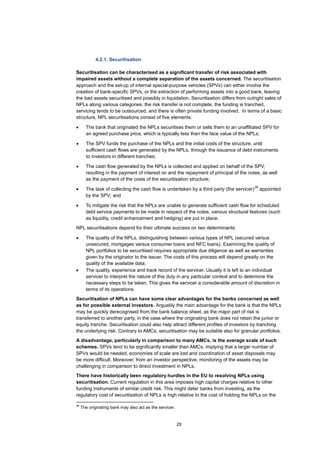 28
4.2.1. Securitisation
Securitisation can be characterised as a significant transfer of risk associated with
impaired assets without a complete separation of the assets concerned. The securitisation
approach and the set-up of internal special-purpose vehicles (SPVs) can either involve the
creation of bank-specific SPVs, or the extraction of performing assets into a good bank, leaving
the bad assets securitised and possibly in liquidation. Securitisation differs from outright sales of
NPLs along various categories: the risk transfer is not complete, the funding is tranched,
servicing tends to be outsourced, and there is often private funding involved. In terms of a basic
structure, NPL securitisations consist of five elements:
• The bank that originated the NPLs securitises them or sells them to an unaffiliated SPV for
an agreed purchase price, which is typically less than the face value of the NPLs;
• The SPV funds the purchase of the NPLs and the initial costs of the structure, until
sufficient cash flows are generated by the NPLs, through the issuance of debt instruments
to investors in different tranches;
• The cash flow generated by the NPLs is collected and applied on behalf of the SPV,
resulting in the payment of interest on and the repayment of principal of the notes, as well
as the payment of the costs of the securitisation structure;
• The task of collecting the cash flow is undertaken by a third party (the servicer)
38
appointed
by the SPV; and
• To mitigate the risk that the NPLs are unable to generate sufficient cash flow for scheduled
debt service payments to be made in respect of the notes, various structural features (such
as liquidity, credit enhancement and hedging) are put in place.
NPL securitisations depend for their ultimate success on two determinants:
• The quality of the NPLs, distinguishing between various types of NPL (secured versus
unsecured, mortgages versus consumer loans and NFC loans). Examining the quality of
NPL portfolios to be securitised requires appropriate due diligence as well as warranties
given by the originator to the issuer. The costs of this process will depend greatly on the
quality of the available data;
• The quality, experience and track record of the servicer. Usually it is left to an individual
servicer to interpret the nature of this duty in any particular context and to determine the
necessary steps to be taken. This gives the servicer a considerable amount of discretion in
terms of its operations.
Securitisation of NPLs can have some clear advantages for the banks concerned as well
as for possible external investors. Arguably the main advantage for the bank is that the NPLs
may be quickly derecognised from the bank balance sheet, as the major part of risk is
transferred to another party, in the case where the originating bank does not retain the junior or
equity tranche. Securitisation could also help attract different profiles of investors by tranching
the underlying risk. Contrary to AMCs, securitisation may be suitable also for granular portfolios.
A disadvantage, particularly in comparison to many AMCs, is the average scale of such
schemes. SPVs tend to be significantly smaller than AMCs, implying that a larger number of
SPVs would be needed, economies of scale are lost and coordination of asset disposals may
be more difficult. Moreover, from an investor perspective, monitoring of the assets may be
challenging in comparison to direct investment in NPLs.
There have historically been regulatory hurdles in the EU to resolving NPLs using
securitisation. Current regulation in this area imposes high capital charges relative to other
funding instruments of similar credit risk. This might deter banks from investing, as the
regulatory cost of securitisation of NPLs is high relative to the cost of holding the NPLs on the
38
The originating bank may also act as the servicer.
 