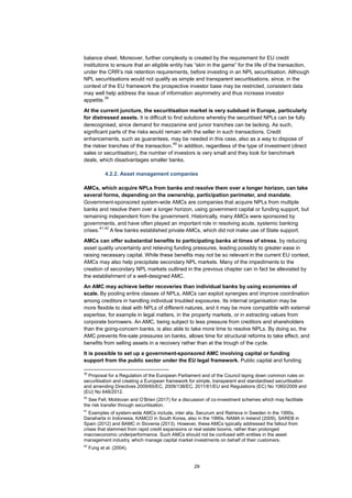 29
balance sheet. Moreover, further complexity is created by the requirement for EU credit
institutions to ensure that an eligible entity has “skin in the game” for the life of the transaction,
under the CRR’s risk retention requirements, before investing in an NPL securitisation. Although
NPL securitisations would not qualify as simple and transparent securitisations, since, in the
context of the EU framework the prospective investor base may be restricted, consistent data
may well help address the issue of information asymmetry and thus increase investor
appetite.
39
At the current juncture, the securitisation market is very subdued in Europe, particularly
for distressed assets. It is difficult to find solutions whereby the securitised NPLs can be fully
derecognised, since demand for mezzanine and junior tranches can be lacking. As such,
significant parts of the risks would remain with the seller in such transactions. Credit
enhancements, such as guarantees, may be needed in this case, also as a way to dispose of
the riskier tranches of the transaction.
40
In addition, regardless of the type of investment (direct
sales or securitisation), the number of investors is very small and they look for benchmark
deals, which disadvantages smaller banks.
4.2.2. Asset management companies
AMCs, which acquire NPLs from banks and resolve them over a longer horizon, can take
several forms, depending on the ownership, participation perimeter, and mandate.
Government-sponsored system-wide AMCs are companies that acquire NPLs from multiple
banks and resolve them over a longer horizon, using government capital or funding support, but
remaining independent from the government. Historically, many AMCs were sponsored by
governments, and have often played an important role in resolving acute, systemic banking
crises.
41,42
A few banks established private AMCs, which did not make use of State support.
AMCs can offer substantial benefits to participating banks at times of stress, by reducing
asset quality uncertainty and relieving funding pressures, leading possibly to greater ease in
raising necessary capital. While these benefits may not be so relevant in the current EU context,
AMCs may also help precipitate secondary NPL markets. Many of the impediments to the
creation of secondary NPL markets outlined in the previous chapter can in fact be alleviated by
the establishment of a well-designed AMC.
An AMC may achieve better recoveries than individual banks by using economies of
scale. By pooling entire classes of NPLs, AMCs can exploit synergies and improve coordination
among creditors in handling individual troubled exposures. Its internal organisation may be
more flexible to deal with NPLs of different natures, and it may be more compatible with external
expertise, for example in legal matters, in the property markets, or in extracting values from
corporate borrowers. An AMC, being subject to less pressure from creditors and shareholders
than the going-concern banks, is also able to take more time to resolve NPLs. By doing so, the
AMC prevents fire-sale pressures on banks, allows time for structural reforms to take effect, and
benefits from selling assets in a recovery rather than at the trough of the cycle.
It is possible to set up a government-sponsored AMC involving capital or funding
support from the public sector under the EU legal framework. Public capital and funding
39
Proposal for a Regulation of the European Parliament and of the Council laying down common rules on
securitisation and creating a European framework for simple, transparent and standardised securitisation
and amending Directives 2009/65/EC, 2009/138/EC, 2011/61/EU and Regulations (EC) No 1060/2009 and
(EU) No 648/2012.
40
See Fell, Moldovan and O’Brien (2017) for a discussion of co-investment schemes which may facilitate
the risk transfer through securitisation.
41
Examples of system-wide AMCs include, inter alia, Securum and Retrieva in Sweden in the 1990s,
Danaharta in Indonesia, KAMCO in South Korea, also in the 1990s, NAMA in Ireland (2009), SAREB in
Spain (2012) and BAMC in Slovenia (2013). However, these AMCs typically addressed the fallout from
crises that stemmed from rapid credit expansions or real estate booms, rather than prolonged
macroeconomic underperformance. Such AMCs should not be confused with entities in the asset
management industry, which manage capital market investments on behalf of their customers.
42
Fung et al. (2004).
 