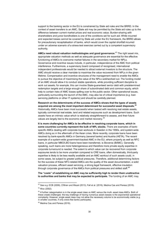 30
support to the banking sector in the EU is constrained by State aid rules and the BRRD. In the
context of asset transfers to an AMC, State aid may be permitted by the State aid rules up to the
difference between current market prices and real economic value. Burden-sharing with
shareholders and junior bondholders is one of the conditions set for such aid. While incurred
and expected losses cannot be covered by State aid under the EU framework, the BRRD allows
for precautionary recapitalisation of banks, which would cover the capital shortfall incurred
under an adverse scenario of a stress-test exercise carried out by a competent supervisory
authority.
AMCs need robust valuation methodologies and good governance.
43
The right asset mix,
appropriate valuation methods as well as adequate governance are essential for the effective
functioning of AMCs to overcome market failures in the secondary market for NPLs.
Governance and incentive issues include, in particular, independence of the AMC from political
interference. Furthermore, a supervisory board composed of recognised, international
independent professionals would be needed to attract external investors to the structure. The
AMC should receive a clear mandate to maximise the value recovered from NPLs in the given
lifetime. Compensation and incentive structures of the management need to enable the AMCs
to pursue the objective of maximising the value of the NPLs sold/worked out. The funding model
of an AMC should allow it to conduct stable operations, while providing sufficient discipline to
work out assets; for example, this can involve State-guaranteed senior debt with predetermined
redemption targets and a large enough share of subordinated debt and common equity, which
help to contain risks of AMC losses spilling over to the public sector. Other operational issues,
particularly surrounding the launch of the AMC, may also be of critical importance (e.g. loan
servicing platforms or other IT systems) and should be carefully planned.
Research on the determinants of the success of AMCs shows that the types of assets
acquired are among the most important determinant for successful asset disposals.
44
Historically, AMCs have been most successful when tasked with resolving real estate assets,
typically commercial real estate, land and related exposures such as development loans. Such
assets have an intrinsic value which is relatively straightforward to assess, and their future
values are largely tied to the economic and market recovery.
45
It is more challenging for AMCs to be effective in resolving corporate loans, which in
some countries currently represent the bulk of NPL stocks. There are examples of bank-
specific AMCs dealing with corporate loan workouts in Sweden in the 1990s, and system-wide
AMCs doing so in the aftermath of the Asian crisis. More recently, corporate loans have been
resolved by bank-specific AMCs in Germany (several banks) and Austria (HETA). The recent
example of a system-wide government-backed AMC in the EU, where property as well as NFC
loans, in particular MBO/LBO loans have been transferred, is Slovenia (BAMC). Generally
speaking, such loans are more heterogeneous and therefore more private equity expertise in
corporate turnaround is needed. The extent to which value can be recovered from corporate
exposures tends to be more uncertain compared to CRE loans, often domestically, third-party
expertise is likely to be less readily available and an AMC workout of such assets could, in
some cases, be subject to greater political pressures. Therefore, additional determining factors
for the success of these NFC-related AMCs are the quality of the asset documentation, a solid
valuation process, efficient asset servicing, a strong legal framework, effective insulation
through corporate governance of the AMCs from political pressures and skilled staff.
46
The “costs” of establishing an AMC may be sufficiently high to render them unattractive
to authorities and banks that may be expected to participate. The funding of an AMC may
43
See e.g. ECB (2009), O’Brien and Wezel (2013), Fell et al. (2016), Medina Cas and Peresa (2016).
44
Woo (2002).
45
A further categorisation is in the single asset class vs AMC versus the multi- asset class AMCs. Both of
these create challenges: the key challenge of having numerous asset classes is the exponential operational
complexity. However, single asset class may not allow the necessary volume to be economically viable (e.g.
in smaller countries, if only one/a few banks participate).
46
Medina Cas and Peresa (2016).
 