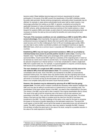 31
become costly if State liabilities become large and minimum requirements for private
participation in the equity of the AMC prevent the classification of the AMC’s liabilities outside
the public debt perimeter. Burden-sharing arrangements, particularly where households may be
affected, for example in cases where subordinated bonds were held by retail investors, may
discourage authorities from setting up an AMC. In general, uncertainty surrounding the
applicable framework of rules and participation conditions may discourage banks from joining
the AMC scheme, while simultaneously reducing incentives to find market solutions: a clear
blueprint for systemic AMCs and simple, ex-ante criteria for restructuring participating banks are
necessary to shorten the start-up time and clarify the benefits and costs arising from such
participation.
That said, if the necessary conditions are met, establishing an AMC to tackle NPLs offers
several advantages. Most importantly, the approach can bring economies of scale and
professional recovery management. Banks often lack specific skills required for large scale
asset recovery and it is often challenging for them to fill such knowledge gaps quickly. AMCs
can also help to solve creditor coordination problems and misaligned incentives as regards
MBO/LBO loans, which are a common issue in corporate and CRE lending in a number of EU
countries.
Establishing AMCs may not require government assistance. AMCs set up privately by
individual banks have proven to provide positive results in some crises, including in the
Swedish crisis.
47
Such AMCs share some advantages of the system-wide government-
sponsored AMCs. A bank-owned AMC might be a subsidiary of the originating bank. It need not
be licensed as a bank since it does not provide loans, nor receives deposits. Hence, costs could
be reduced compared to an internal workout. It is far less complicated to create a single-bank
AMC than a system-wide one. For example, no special legislation is required, and level playing
field issues across participating banks are entirely avoided.
The main drawback of a single-bank AMC subsidiary is that it does not fully remove the
risk related to NPLs from the bank balance sheet. The subsidiary is likely to remain
consolidated with the bank. Even if the NPLs are transferred to the AMC at conservatively
assessed market prices, the market value may decline further and the originating bank would
have to compensate by investing more funds in the subsidiary AMC. Hence, the risk to the bank
will remain on its books as long as the bad assets are not sold or written off. Consequently,
there is not complete clarity about the bank’s future financial position.
However, this drawback may be addressed by spinning off an AMC from the going-
concern bank. The bank and/or investors contribute the necessary initial capital to establish the
AMC and may also be willing to provide loans on market terms to cover operating costs. The
shareholders of the bank receive shares in the AMC, pro-rated to their shareholding in the bank.
The shares in the AMC may be sold to other investors if the original shareholders want to divest.
The result of the split is that the remaining risk to the bank is only its loan exposure and
guarantees to the AMC, if any, and the capital requirements of the bank decrease. The share
values of the bank are then likely to increase since the risks from the NPLs have been
transferred to the AMC. The main challenge of this option is the need for the bank to recognise
the losses on the loans at transfer depending on the estimated market price. The worst that
could happen is that the AMC cannot sell its bad assets at reasonable prices and will exhaust its
capital. The AMC’s shareholders must then raise new capital or liquidate the AMC. However,
this will likely not affect the good bank or the value of its stock, except for a possible reduction in
the value of its credit exposure to the AMC.
47
Näckebro was an independent AMC established by Handelsbanken, a major Swedish bank which
remained in private ownership during the Swedish banking crisis in the 1990s. Näckebro was later disposed
by means of a spin-off to shareholders of Handelsbanken in 1996.
 