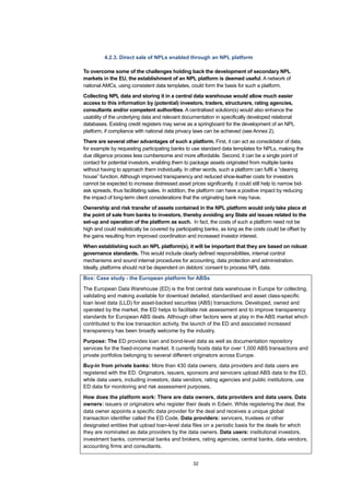 32
4.2.3. Direct sale of NPLs enabled through an NPL platform
To overcome some of the challenges holding back the development of secondary NPL
markets in the EU, the establishment of an NPL platform is deemed useful. A network of
national AMCs, using consistent data templates, could form the basis for such a platform.
Collecting NPL data and storing it in a central data warehouse would allow much easier
access to this information by (potential) investors, traders, structurers, rating agencies,
consultants and/or competent authorities. A centralised solution(s) would also enhance the
usability of the underlying data and relevant documentation in specifically developed relational
databases. Existing credit registers may serve as a springboard for the development of an NPL
platform, if compliance with national data privacy laws can be achieved (see Annex 2).
There are several other advantages of such a platform. First, it can act as consolidator of data,
for example by requesting participating banks to use standard data templates for NPLs, making the
due diligence process less cumbersome and more affordable. Second, it can be a single point of
contact for potential investors, enabling them to package assets originated from multiple banks
without having to approach them individually. In other words, such a platform can fulfil a “clearing
house” function. Although improved transparency and reduced shoe-leather costs for investors
cannot be expected to increase distressed asset prices significantly, it could still help to narrow bid-
ask spreads, thus facilitating sales. In addition, the platform can have a positive impact by reducing
the impact of long-term client considerations that the originating bank may have.
Ownership and risk transfer of assets contained in the NPL platform would only take place at
the point of sale from banks to investors, thereby avoiding any State aid issues related to the
set-up and operation of the platform as such. In fact, the costs of such a platform need not be
high and could realistically be covered by participating banks, as long as the costs could be offset by
the gains resulting from improved coordination and increased investor interest.
When establishing such an NPL platform(s), it will be important that they are based on robust
governance standards. This would include clearly defined responsibilities, internal control
mechanisms and sound internal procedures for accounting, data protection and administration.
Ideally, platforms should not be dependent on debtors’ consent to process NPL data.
Box: Case study - the European platform for ABSs
The European Data Warehouse (ED) is the first central data warehouse in Europe for collecting,
validating and making available for download detailed, standardised and asset class-specific
loan level data (LLD) for asset-backed securities (ABS) transactions. Developed, owned and
operated by the market, the ED helps to facilitate risk assessment and to improve transparency
standards for European ABS deals. Although other factors were at play in the ABS market which
contributed to the low transaction activity, the launch of the ED and associated increased
transparency has been broadly welcome by the industry.
Purpose: The ED provides loan and bond-level data as well as documentation repository
services for the fixed-income market. It currently hosts data for over 1,000 ABS transactions and
private portfolios belonging to several different originators across Europe.
Buy-in from private banks: More than 430 data owners, data providers and data users are
registered with the ED. Originators, issuers, sponsors and servicers upload ABS data to the ED,
while data users, including investors, data vendors, rating agencies and public institutions, use
ED data for monitoring and risk assessment purposes.
How does the platform work: There are data owners, data providers and data users. Data
owners: issuers or originators who register their deals in Edwin. While registering the deal, the
data owner appoints a specific data provider for the deal and receives a unique global
transaction identifier called the ED Code. Data providers: servicers, trustees or other
designated entities that upload loan-level data files on a periodic basis for the deals for which
they are nominated as data providers by the data owners. Data users: institutional investors,
investment banks, commercial banks and brokers, rating agencies, central banks, data vendors,
accounting firms and consultants.
 