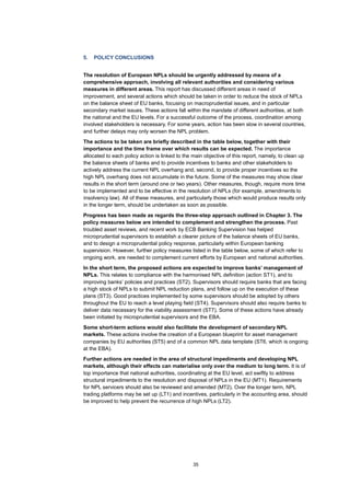 35
5. POLICY CONCLUSIONS
The resolution of European NPLs should be urgently addressed by means of a
comprehensive approach, involving all relevant authorities and considering various
measures in different areas. This report has discussed different areas in need of
improvement, and several actions which should be taken in order to reduce the stock of NPLs
on the balance sheet of EU banks, focusing on macroprudential issues, and in particular
secondary market issues. These actions fall within the mandate of different authorities, at both
the national and the EU levels. For a successful outcome of the process, coordination among
involved stakeholders is necessary. For some years, action has been slow in several countries,
and further delays may only worsen the NPL problem.
The actions to be taken are briefly described in the table below, together with their
importance and the time frame over which results can be expected. The importance
allocated to each policy action is linked to the main objective of this report, namely, to clean up
the balance sheets of banks and to provide incentives to banks and other stakeholders to
actively address the current NPL overhang and, second, to provide proper incentives so the
high NPL overhang does not accumulate in the future. Some of the measures may show clear
results in the short term (around one or two years). Other measures, though, require more time
to be implemented and to be effective in the resolution of NPLs (for example, amendments to
insolvency law). All of these measures, and particularly those which would produce results only
in the longer term, should be undertaken as soon as possible.
Progress has been made as regards the three-step approach outlined in Chapter 3. The
policy measures below are intended to complement and strengthen the process. Past
troubled asset reviews, and recent work by ECB Banking Supervision has helped
microprudential supervisors to establish a clearer picture of the balance sheets of EU banks,
and to design a microprudential policy response, particularly within European banking
supervision. However, further policy measures listed in the table below, some of which refer to
ongoing work, are needed to complement current efforts by European and national authorities.
In the short term, the proposed actions are expected to improve banks’ management of
NPLs. This relates to compliance with the harmonised NPL definition (action ST1), and to
improving banks’ policies and practices (ST2). Supervisors should require banks that are facing
a high stock of NPLs to submit NPL reduction plans, and follow up on the execution of these
plans (ST3). Good practices implemented by some supervisors should be adopted by others
throughout the EU to reach a level playing field (ST4). Supervisors should also require banks to
deliver data necessary for the viability assessment (ST7). Some of these actions have already
been initiated by microprudential supervisors and the EBA.
Some short-term actions would also facilitate the development of secondary NPL
markets. These actions involve the creation of a European blueprint for asset management
companies by EU authorities (ST5) and of a common NPL data template (ST6, which is ongoing
at the EBA).
Further actions are needed in the area of structural impediments and developing NPL
markets, although their effects can materialise only over the medium to long term. It is of
top importance that national authorities, coordinating at the EU level, act swiftly to address
structural impediments to the resolution and disposal of NPLs in the EU (MT1). Requirements
for NPL servicers should also be reviewed and amended (MT2). Over the longer term, NPL
trading platforms may be set up (LT1) and incentives, particularly in the accounting area, should
be improved to help prevent the recurrence of high NPLs (LT2).
 