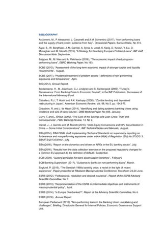 BIBLIOGRAPHY
Accornero, M., P. Alessandri, L. Carpinelli and A.M. Sorrentino (2017), “Non-performing loans
and the supply of bank credit: evidence from Italy”. Occasional Papers, Banca d’Italia, No 374.
Aiyar, S., W. Bergthaler, J. M. Garrido, A. Ilyina, A. Jobst, K. Kang, D. Kovtun, Y. Liu, D.
Monaghan and M. Moretti (2015), “A Strategy for Resolving Europe’s Problem Loans”, IMF staff
Discussion Note, September.
Balgova, M., M. Nies and A. Plekhanov (2016), “The economic impact of reducing non-
performing loans”, EBRD Working Paper, No 193.
BCBS (2010), “Assessment of the long-term economic impact of stronger capital and liquidity
requirements”, August.
BCBS (2017), “Prudential treatment of problem assets – definitions of non-performing
exposures and forbearance”, April.
BIS (2012), Annual Report.
Bredenkamp, H., M. Josefsson, C.J. Lindgren and S. Serdengeçti (2009), “Turkey’s
Renaissance: From Banking Crisis to Economic Revival”, in the IMF Publication, Successes of
the International Monetary Fund.
Caballero, R.J., T. Hoshi and A.K. Kashyap (2008),. “Zombie lending and depressed
restructuring in Japan”, American Economic Review, Vol. 98, No 5, pp. 1943-77.
Chaudron, R. and J. de Haan (2014), “Identifying and dating systemic banking crises using
incidence and size of bank failures”, DNB Working Paper, No 406, January.
Curry, T. and L. Shibut (2000), “The Cost of the Savings and Loan Crisis: Truth and
Consequences”, FDIC Banking Review, 13, No 2.
Daniel, J., J. Garrido and M. Moretti (2016), “Debt-Equity Conversions and NPL Securitization in
China — Some Initial Considerations”, IMF Technical Notes and Manuals, August.
EBA (2014), EBA FINAL draft Implementing Technical Standards on supervisory reporting on
forbearance and non-performing exposures under article 99(4) of Regulation (EU) No 575/2013.
EBA/ITS/2013/03/rev1, July.
EBA (2016), “Report on the dynamics and drivers of NPEs in the EU banking sector”, July.
EBA (2016), “Results from the data collection exercise on the proposed regulatory changes for
a common EU approach to the definition of default”, September.
ECB (2009), “Guiding principles for bank asset support schemes”, February.
ECB Banking Supervision (2017), “Guidance to banks on non-performing loans”, March.
Englund, P. (2015), “The Swedish 1990s banking crisis: a revisit in the light of recent
experience”, Paper presented at Riksbank Macroprudential Conference, Stockholm 23-24 June.
ESRB (2012), “Forbearance, resolution and deposit insurance”, Report of the ESRB Advisory
Scientific Committee, No 1.
ESRB (2013), “Recommendation of the ESRB on intermediate objectives and instruments of
macro-prudential policy”, April.
ESRB (2014), “Is Europe Overbanked?”, Report of the Advisory Scientific Committee, No 4.
ESRB (2016), Annual Report.
European Parliament (2016), “Non-performing loans in the Banking Union: stocktaking and
challenges”, Briefing, Directorate General for Internal Policies, Economic Governance Support
Unit.
 