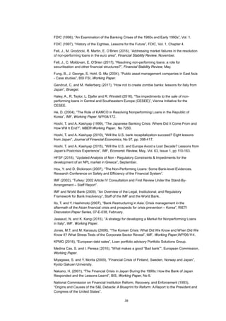 39
FDIC (1996), “An Examination of the Banking Crises of the 1980s and Early 1990s”, Vol. 1.
FDIC (1997), “History of the Eighties, Lessons for the Future”, FDIC, Vol. 1, Chapter 4.
Fell, J., M. Grodzicki, R. Martin, E. O’Brien (2016), “Addressing market failures in the resolution
of non-performing loans in the euro area”, Financial Stability Review, November.
Fell, J., C. Moldovan, E. O’Brien (2017), “Resolving non-performing loans: a role for
securitisation and other financial structures?”, Financial Stability Review, May.
Fung, B., J. George, S. Hohl, G. Ma (2004), “Public asset management companies in East Asia
- Case studies”, BSI FSI, Working Paper.
Gandrud, C. and M. Hallerberg (2017), “How not to create zombie banks: lessons for Italy from
Japan”, Bruegel.
Haley, A., R. Taylor, L. Djafer and R. Winslett (2016), “Tax impediments to the sale of non-
performing loans in Central and Southeastern Europe (CESEE)”, Vienna Initiative for the
CESEE.
He, D. (2004), “The Role of KAMCO in Resolving Nonperforming Loans in the Republic of
Korea”, IMF, Working Paper, WP/04/172.
Hoshi, T. and A. Kashyap (1999), “The Japanese Banking Crisis: Where Did It Come From and
How Will It End?”, NBER Working Paper, No 7250.
Hoshi, T. and A. Kashyap (2010), “Will the U.S. bank recapitalization succeed? Eight lessons
from Japan”, Journal of Financial Economics, No 97, pp. 398-417.
Hoshi, T. and A. Kashyap (2015), “Will the U.S. and Europe Avoid a Lost Decade? Lessons from
Japan’s Postcrisis Experience”, IMF, Economic Review, May, Vol. 63, Issue 1, pp 110-163.
HFSF (2016), “Updated Analysis of Non - Regulatory Constraints & Impediments for the
development of an NPL market in Greece”, September.
Hou, Y. and D. Dickinson (2007), “The Non-Performing Loans: Some Bank-level Evidences.
Research Conference on Safety and Efficiency of the Financial System”.
IMF (2002), “Turkey: 2002 Article IV Consultation and First Review Under the Stand-By-
Arrangement – Staff Report”.
IMF and World Bank (2009), “An Overview of the Legal, Institutional, and Regulatory
Framework for Bank Insolvency”, Staff of the IMF and the World Bank.
Ito, T. and Y. Hashimoto (2007), “Bank Restructuring in Asia: Crisis management in the
aftermath of the Asian financial crisis and prospects for crisis prevention – Korea”, RIETI
Discussion Paper Series, 07-E-038, February.
Jassaud, N. and K. Kang (2015), “A strategy for developing a Market for Nonperforming Loans
in Italy”, IMF, Working Paper.
Jones, M.T. and M. Karasulu (2006), “The Korean Crisis: What Did We Know and When Did We
Know It? What Stress Tests of the Corporate Sector Reveal”, IMF, Working Paper,WP/06/114.
KPMG (2016), “European debt sales”, Loan portfolio advisory Portfolio Solutions Group.
Medina Cas, S. and I. Peresa (2016), “What makes a good “Bad bank””, European Commission,
Working Paper.
Miyagawa, S. and Y. Morita (2009), “Financial Crisis of Finland, Sweden, Norway and Japan”,
Kyoto Gakuen University.
Nakano, H. (2001), “The Financial Crisis in Japan During the 1990s: How the Bank of Japan
Responded and the Lessons Learnt”, BIS, Working Paper, No 6.
National Commission on Financial Institution Reform, Recovery, and Enforcement (1993),
“Origins and Causes of the S&L Debacle: A Blueprint for Reform: A Report to the President and
Congress of the United States”.
 