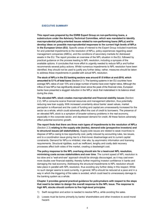 4
EXECUTIVE SUMMARY
This report was prepared by the ESRB Expert Group on non-performing loans, a
substructure under the Advisory Technical Committee, which was mandated to identify
macroprudential policy-oriented issues related to non-performing loans (NPLs) and to
develop ideas on possible macroprudential responses to the current high levels of NPLs
in the European Union (EU). Specific areas of interest to the Expert Group included incentives
for and potential impediments to the resolution of NPLs, policy experiences regarding asset
management companies (AMCs), and the conditions of secondary markets for distressed
assets in the EU. The report provides an overview of the NPL situation in the EU, followed by
practical guidance on the process leading to NPL resolution, including a synopsis of the
available options. It concludes that more effort is urgently needed to reduce NPLs and further
recommends several policy actions. Whilst numerous impediments to NPL resolution have been
identified, they should not be used to justify any further delay; rather, measures should be taken
to address these impediments in parallel with actual NPL resolution.
The stock of NPLs in the EU banking sectors was around €1.0 trillion at end-2016, which
amounted to 5.1% of total loans (Section 2.1). The banking systems in ten EU countries have
average NPL ratios of over 10% and a large number of banks have even higher ratios. Although the
inflow of new NPLs has significantly slowed down since the peak of the financial crisis, European
banks have presented a sluggish reduction in the NPLs’ stock that materialised in its balance sheet
during the crisis.
The elevated NPL stock creates macroprudential and financial stability issues (Section
2.2). NPLs consume scarce financial resources and management attention, thus potentially
reducing new loan supply. With increased uncertainty about banks’ asset values, market
perception is influenced and the costs of funding and capital are unnecessarily increased for the
sector as a whole, which could adversely affect the cost of credit to borrowers. The presence of
an elevated NPL stock is a symptom of broader solvency problems in the real economy,
especially in the corporate sector, and depressed demand for credit. All these factors adversely
affect potential economic growth.
The report finds that there are three main types of impediments to the resolution of NPLs
(Section 2.3) relating to the supply side (banks), demand side (prospective investors) and
to structural issues (all stakeholders). Supply-side issues are related to weak incentives to
dispose of NPLs owing to low opportunity cost, partly induced by accounting rules, tax issues,
and to a coordination issue giving rise to a first-mover disadvantage and to current capital
constraints. Demand for NPLs is inhibited, inter alia, by asymmetric information and licensing
requirements. Structural rigidities, such as inefficient, lengthy and costly debt recovery
processes affect both sides of the market, creating a deadweight cost.
The policy response to the NPL overhang should aim for a least-cost NPL resolution,
minimising costs across stakeholders and over time. The current speed of NPL resolution is
too slow and a “wait-and-see” approach should be strongly discouraged, as it may cast even
more doubts over financial stability, thereby further impairing investor confidence in banks and
damaging the real economy. Addressing the structural impediments to NPL resolution should
take place in parallel with NPL resolution, thus avoiding any further delay in this respect. While
no such danger seems to exist currently, in general, NPLs should be reduced at a pace and in a
way in which the triggering of fire sales is avoided, which could lead to unnecessary damage to
the banking system as a whole.
Chapter 3 provides general practical guidance for policymakers with respect to the steps
that need to be taken to design the overall response to the NPL issue. The response to
high NPL stocks should conform to five high-level principles:
1) Swift recognition and action is needed to resolve NPLs, while avoiding fire sales.
2) Losses must be borne primarily by banks’ shareholders and other investors to avoid moral
hazard.
 