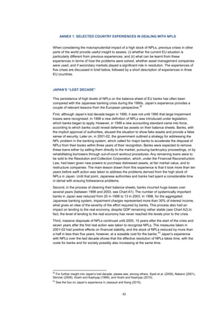 42
ANNEX 1: SELECTED COUNTRY EXPERIENCES IN DEALING WITH NPLS
When considering the macroprudential impact of a high stock of NPLs, previous crises in other
parts of the world provide useful insight to assess: (i) whether the current EU situation is
particularly different from previous experiences; and (ii) what can be learnt from these
experiences in terms of how the problems were solved, whether asset management companies
were used, and if secondary markets played a significant role in resolution. The experiences of
five crises are discussed in brief below, followed by a short description of experiences in three
EU countries.
JAPAN’S “LOST DECADE”
This persistence of high levels of NPLs on the balance sheet of EU banks has often been
compared with the Japanese banking crisis during the 1990s. Japan’s experience provides a
couple of relevant lessons from the European perspective.
52
First, although Japan’s lost decade began in 1990, it was not until 1995 that large impairment
losses were recognised. In 1998 a new definition of NPLs was introduced under legislation,
which banks began to apply. However, in 1999 a new accounting standard came into force,
according to which banks could reveal deferred tax assets on their balance sheets. Banks, with
the implicit approval of authorities, abused the situation to show fake assets and provide a false
sense of security. Later on, in 2001-02, the government outlined a strategy for addressing the
NPL problem in the banking system, which called for major banks to accelerate the disposal of
NPLs from their books within three years of their recognition. Banks were expected to remove
these loans either by selling them directly to the market, pursuing bankruptcy proceedings, or by
rehabilitating borrowers through out-of-court workout procedures. Any remaining loans were to
be sold to the Resolution and Collection Corporation, which, under the Financial Reconstruction
Law, had been given new powers to purchase distressed assets, at fair market value, and to
restructure companies. The main lesson drawn from this experience is that it took more than ten
years before swift action was taken to address the problems derived from the high stock of
NPLs in Japan. Until that point, Japanese authorities and banks had spent a considerable time
in denial with ensuing forbearance problems.
Second, in the process of cleaning their balance sheets, banks incurred huge losses over
several years (between 1998 and 2003, see Chart A1). The number of systemically important
banks in Japan was reduced from 20 in 1998 to 13 in 2003. In 1998, for the aggregated
Japanese banking system, impairment charges represented more than 30% of interest income,
what gives an idea of the severity of the effort required by banks. This process also had an
impact on lending to the real economy, despite GDP remaining rather stable (see Chart A2).In
fact, the level of lending to the real economy has never reached the levels prior to the crisis.
Third, massive disposals of NPLs continued until 2005, 15 years after the start of the crisis and
seven years after the first real action was taken to recognise NPLs. The measures taken in
2001-02 had positive effects on financial stability, and the stock of NPLs reduced by more than
a half in less than five years, however, at a sizeable cost for the banks.
53
Japan’s experience
with NPLs over the last decade shows that the effective resolution of NPLs takes time, with the
costs for banks and for society possibly also increasing at the same time.
52
For further insight into Japan’s lost decade, please see, among others, Syed et al. (2009), Nakano (2001),
Skinner (2008), Hoshi and Kashyap (1999), and Hoshi and Kashyap (2010).
53
See the box on Japan’s experience in Jassaud and Kang (2015).
 