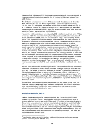 44
Resolution Trust Corporation (RTC) to resolve all troubled thrifts placed into conservatorship or
receivership during that specific time period. The RTC closed 747 S&Ls with assets of over
USD 97 billion.
The thrift crisis came to an end when the RTC was eventually closed down on 31 December
1995. Ultimately, the final cost of resolving failed S&Ls is estimated to be approximately
USD124 billion for US taxpayers, with a further USD29 billion incurred by the S&L industry. As
at 31 December 1999, the RTC losses for resolving the 747 failed thrifts that had been taken
over amounted to an estimated USD 2.7 billion. The largest component of the public sector loss
was direct Treasury appropriations of USD 55.9 billion.
However, the public sector losses were reduced by USD 4.5 billion in equity held by the RTC as
of year-end 1999. This accumulation of equity over the years was attributable to a number of
factors. When an insured S&L institution was closed down and put into receivership, the RTC
placed a loss adjustment factor against the book value of the assets (this value was based on
appraisals or other market information available at the time). These loss reserves reduced the
value of the assets compared to the expected market or recovery value. In its reserve
procedures, the RTC took a conservative approach so as not to overstate the value of the
assets acquired from failed institutions. In applying reserve procedures, the RTC considered a
variety of factors, including the fair market value of assets when residential and commercial
markets were collapsing and the costs associated with particular sales methods developed by
the RTC. For example, claims from both representation and warranty guarantees on asset sales
and securitisations of non-standard assets had to be anticipated and loss reserves established.
During the 1990s, as the US economy improved and real estate markets recovered, the losses
on asset sales and claims from representation and warranty and asset-securitisation
guarantees were less than anticipated. Thus, a portion of previously set-aside/earmarked
reserves were recaptured in the RTC equity account, which offset the overall costs of the clean-
up.
The S&L crisis demonstrated severe policy failures, but it is a borderline case from the systemic
perspective. The amount of NPLs in relation to loans in the whole US banking sector was only
2.5% or 4.1% at its peak in 1989-1990, depending on sources.
56
Even if 20% of the equity of
S&L institutions was destroyed by failures both in February and in March 1989, in terms of
equity in the banking sector as a whole, the effects were more limited and never reached 10%
of equity on a monthly basis. At the height of the crisis, in March 1989, the failure of 176 banks
and savings and loan associations represented USD 61.3 billion, or just 1.3% of total assets of
the banking sector.
No other asset management companies other than the RTC was used in the S&L crisis. The
failed S&L institutions were closed down, depositors compensated and taxpayers were called
upon to provide a bailout. The S&L crisis is a prime example of how delaying resolution
ultimately increases the final costs of the crisis.
THE CRISIS IN SWEDEN, 1991-93
Sweden suffered a major financial crisis (in conjunction with a fiscal and currency crisis)
between 1991 and 1993. Due to a deep recession and to very high interest rates aimed at
preserving the fixed currency rate, banks’ NPLs rose to 13% relative to total outstanding loans.
Six out of the seven largest banks had to be recapitalised. All major banks established AMCs
(bank-specific or state-owned) to deal with their bad loans. After splitting the balance sheets,
some banks had to be restructured. One bank was temporarily taken over by the State and then
sold to the highest bidder. Another bank was voluntarily merged. The savings banks’ group and
the cooperative banks’ group were transformed into listed equity companies. Later, these two
companies merged with each other.
56
See Chaudron and de Haan (2014). Also Curry and Shibut (2008) point at misinformation and data
problems in assessing the cost of the S&L crisis.
 