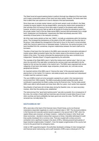 45
The State forced all support-seeking banks to perform thorough due diligence of the loan books
and to apply conservative values to their loans and other assets. However, the banks were then
free to select their own options as to how to dispose of the bad loans/assets.
Since there was no private market interest, and the bank owners could not afford it, the State
invested the equity capital in the two largest AMCs, ensuring the medium-term perspective of
their activities (thus not having to force early sales of assets on the already weak markets),
however, all senior and junior debt as well as all liquidity for funding the operations came from
the private market. Each of the two State-owned AMCs received bad loans/assets from a single
bank, Gotabanken and Nordbanken, respectively (the State had already assumed 100%
ownership of those banks in the resolution process.)
All of the major banks started up their own “AMCs”, normally as subsidiaries within the banking
group. This increased the transparency of the extent of the NPL problem and thus the risks to
the group. It also allowed the management of the bank to focus on the bank’s normal activities
rather than having to spend time on distressed assets. Furthermore, the workout process in the
bank benefited from the, sometimes, long-term relationships between the bank’s staff and its
borrowers.
Transfers of bad loans from the banks to the AMCs were executed at conservative estimates of
market values (albeit somewhat higher than the market values at the extreme trough at the
bottom of the crisis). The banks conducted the assessments but they were monitored by an
independent “Valuation Board” of experts appointed by the authorities.
The mandate of the State AMCs was to “sell at the medium-term optimal value”, that is to say,
when the net profit of the sale (after considering the carrying costs) was estimated to be the
highest (or the net loss the lowest) in the medium term. The AMCs were organised both across
categories of bad loans (real estate, large companies, private loans, etc.) and also across
geographical divisions.
An important activity of the AMCs was to “improve the value” of the assumed assets before
placing them on the market. For instance, real estate property was renovated and redeveloped
to better meet the customer’s needs.
The use of AMCs turned out to be successful, assisted by an uptick in the macroeconomic
environment from 1993 onwards. The AMCs eventually provided substantial profits, which
contributed to paying back the State’s outlays during the financial crisis. The two state-owned
AMCs were able to sell all assets and close down after four years, much earlier than expected.
Securitisation of bad loans did not take place during the Swedish crisis, nor were secondary
markets, other than the existing ones, established.
The restructuring of the “good bank banking sector” was also successful. As a consequence of
the crisis, the number of bank staff and branches were trimmed to levels below those of most
other countries and bank profitability has been good ever since the crisis. The NPL ratio has
remained low, normally below 1%.
SOUTH KOREA IN 1997
NPLs were also at the heart of the financial crisis of South Korea, as its non-financial
corporations responded negatively to a shock in interest rates in 1997. The structural problems
in the financial and corporate sectors became apparent in the second half of 1997, when the
capital inflows were reversed, as foreign investors – reeling from losses in other South east
Asian economies – decided to reduce their exposure to Korea. Intensified withdrawal of credit
lines quickly developed into a currency crisis. That was coupled with a sharp economic
contraction and a significant increase in the stock of NPLs, following several bankruptcies of
large industrial conglomerates (“chaebol”). Even the largest conglomerates of the country had
to turn to the government for emergency loans.
Under an IMF-supported program, the authorities developed a strategy of crisis management
and financial sector restructuring, and a swift resolution of NPLs was a critical part of it. The
 