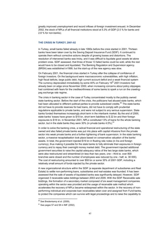 47
greatly improved unemployment and record inflows of foreign investment ensued. In December
2002, the stock of NPLs of all financial institutions stood at 5.3% of GDP (2.5 % for banks and
2.8 % for non-banks).
THE CRISIS IN TURKEY, 2001-02
In Turkey, small banks failed already in late 1990s before the crisis started in 2001. Thirteen
banks have been taken over by the Saving Deposit Insurance Fund (SDIF). It continued to
operate them without corrective actions despite of growing losses and distortions. The
resolution of intervened banks was tricky, and it was difficult to liquidate good assets let alone
problem ones. SDIF assessed, that three of those 13 failed banks could be sold, while the rest
would have to be closed and liquidated. The Banking Regulation and Supervision agency
(BRSA) was established in1999, but the start-up of the new agency was slow.
On February 2001, the financial crisis started in Turkey after the collapse of confidence of
foreign investors. On the background were macroeconomic vulnerabilities, with high inflation,
high fiscal deficits, large public debt, high current account deficit and a weak financial system
The currency depreciated immediately by some 40% on February 19
th
2001.Investors had
already been on edge since November 2000, when increasing concerns about policy slippages
had combined with fears for the creditworthiness of some banks to spark a run on the crawling-
peg exchange rate regime.
The crisis in banking sector in the case of Turley concentrated mostly to the publicly owned
state banking sector. Before the start of the crisis, the politicians had abused state banks, which
had been allocated to different political parties to provide subsidized credits.
60
The state banks
did not have to provide reserves for bad loans, did not have to comply with prudential
regulations applicable to private banks, and were not subject to any serious supervision. State
banks funded themselves increasingly short term in the interbank market. By the end of 2000,
state banks’ losses have grown to $19 bn, short term liabilities to $ 22 bn and their foreign
exposures to $18 bn. In November 2001, NPLs constituted 13% of loans for the whole banking
sector, but in the state banks they were 30% (in private banks 4.5%).
61
In order to solve the banking crisis, a radical financial and operational restructuring of the state
owned and also failed private banks was put into place with capital infusions from the private
sector into weak private banks and a further tightening of bank supervision. In the state banking
sector, a massive recapitalisation took place based on conservative valuation of the banks’
assets. In total, the government injected $19 bn in floating rate notes (in lira and foreign
currency), thus making it possible for the state banks to fully eliminate their exposures in foreign
currency and to repay their overnight money market debt. The government injected additional
government securities to raise the capital adequacy ratios of the two large state banks, which
were also restructured and streamlined (in less than two years, one – third ie. over 800
branches were closed and the number of employees was reduced by one - half, ie. 30 000).
The cost of restructuring amounted to over $50 bn or some 35% of 2001 GDP, including a
relatively small amount of funds injected by the private sector.
A new organizational structure within the SDIF (a separate department of subsidiaries and Real
Estate) to settle non-performing loans, subsidiaries and real estates was founded. It has been
assessed that the sale of assets of liquidated banks was significantly delayed. However, SDIF
organized 3 receivable sales biddings between 2003 and 2005. With the SDIF Receivable sale
biddings, the formation of a secondary market composed of six asset management companies
operating within the sector was provided and the usage of receivable sale method which
accelerates the recovery of NPLs became widespread within the sector. In the recovery of non-
performing individual and corporate loan receivables taken over and assigned from Fund banks,
to protect the companies which can survive with legal proceedings and to raise the capability to
60
See Bredenkamp et al. (2009).
61
See pages 57 and 58 in IMF (2002).
 