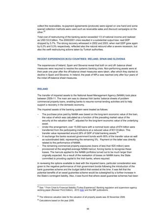 48
collect the receivables, re-payment agreements (protocols) were signed on one hand and some
special collection methods were used such as receivable sales and discount campaigns on the
other.
62
Total cost of restructuring of the banking sector exceeded 1/3 of national income and realized
as USD 53.6 billion. The 2000/2001 crisis resulted in a substantial output loss: real GDP
dropped by 5.7%. The strong recovery witnessed in 2002 and 2003, when real GDP grew again
by 6.2% and 5.3% respectively, reflected also the natural rebound after a severe recession, but
also the swift restructuring actions taken by Turkish authorities.
RECENT EXPERIENCES IN EU COUNTRIES: IRELAND, SPAIN AND SLOVENIA
The experiences of Ireland, Spain and Slovenia reveal that both on and off- balance sheet
measures were required to resolve the systemic banking crisis. Non-performing assets were at
their peak one year after the off-balance sheet measures were taken, after which they started to
decline in Spain and Slovenia. In Ireland, the peak of NPLs was reached only after four years of
the initial off-balance sheet measures.
IRELAND
The transfer of impaired assets to the National Asset Management Agency (NAMA) took place
between 2009-11. The main aim was to cleanse Irish banks’ balance sheets of problem
commercial property loans, enabling banks to resume normal lending activities and to help
support a recovery in the domestic economy.
The impaired assets of the banking system were treated as follows:
– The purchase price paid by NAMA was based on the long-term economic value of the loan,
the value of which was calculated as a function of the prevailing market value of the
security at the valuation date
63
, adjusted for the long-term economic value of the underlying
asset.
– Under this arrangement, over 15,000 loans with a nominal book value of €74 billion were
transferred from the participating institutions at a reduced value of €31.8 billion. This
transfer value represented around 28% of GDP of total banking assets.
64
– In exchange the banks received government bonds worth 95% of the transfer value as well
as subordinated debt, representing the remaining 5%. Payment on the latter was directly
related to the performance of NAMA.
– The remaining commercial property exposures (loans of less than €20 million) were
provisioned at the weighted-average NAMA haircut, forcing banks to recognise these
losses. The haircuts applied to the NAMA portfolios turned out to be much larger than
originally expected. As a result of the realisation of losses on NAMA loans, the State
committed to providing capital to the Irish banks, where required.
In reviewing the options available to deal with the impaired loans, particular consideration was
given to the negative performance of Irish government bonds following the introduction of the
bank guarantee scheme and the budget deficit that existed at the time. It was felt that the
potential benefits of an asset guarantee scheme would be outweighed by a further increase in
the State’s contingent liability. Also, it was found that where asset guarantee schemes had been
62
See: " From Crisis to Financial Stability (Turkey Experience)” Banking regulation and supervision agency
working paper (Revised Third Edition), 2010 (link) and the IMF publications.
63
The reference valuation date for the valuation of all property assets was 30 November 2009.
64
Calculations based on the year 2009.
 