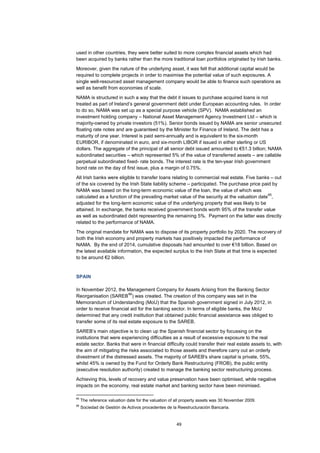 49
used in other countries, they were better suited to more complex financial assets which had
been acquired by banks rather than the more traditional loan portfolios originated by Irish banks.
Moreover, given the nature of the underlying asset, it was felt that additional capital would be
required to complete projects in order to maximise the potential value of such exposures. A
single well-resourced asset management company would be able to finance such operations as
well as benefit from economies of scale.
NAMA is structured in such a way that the debt it issues to purchase acquired loans is not
treated as part of Ireland’s general government debt under European accounting rules. In order
to do so, NAMA was set up as a special purpose vehicle (SPV). NAMA established an
investment holding company – National Asset Management Agency Investment Ltd – which is
majority-owned by private investors (51%). Senior bonds issued by NAMA are senior unsecured
floating rate notes and are guaranteed by the Minister for Finance of Ireland. The debt has a
maturity of one year. Interest is paid semi-annually and is equivalent to the six-month
EURIBOR, if denominated in euro, and six-month LIBOR if issued in either sterling or US
dollars. The aggregate of the principal of all senior debt issued amounted to €51.3 billion; NAMA
subordinated securities – which represented 5% of the value of transferred assets – are callable
perpetual subordinated fixed- rate bonds. The interest rate is the ten-year Irish government
bond rate on the day of first issue, plus a margin of 0.75%.
All Irish banks were eligible to transfer loans relating to commercial real estate. Five banks – out
of the six covered by the Irish State liability scheme – participated. The purchase price paid by
NAMA was based on the long-term economic value of the loan, the value of which was
calculated as a function of the prevailing market value of the security at the valuation date
65
,
adjusted for the long-term economic value of the underlying property that was likely to be
attained. In exchange, the banks received government bonds worth 95% of the transfer value
as well as subordinated debt representing the remaining 5%. Payment on the latter was directly
related to the performance of NAMA.
The original mandate for NAMA was to dispose of its property portfolio by 2020. The recovery of
both the Irish economy and property markets has positively impacted the performance of
NAMA. By the end of 2014, cumulative disposals had amounted to over €18 billion. Based on
the latest available information, the expected surplus to the Irish State at that time is expected
to be around €2 billion.
SPAIN
In November 2012, the Management Company for Assets Arising from the Banking Sector
Reorganisation (SAREB
66
) was created. The creation of this company was set in the
Memorandum of Understanding (MoU) that the Spanish government signed in July 2012, in
order to receive financial aid for the banking sector. In terms of eligible banks, the MoU
determined that any credit institution that obtained public financial assistance was obliged to
transfer some of its real estate exposure to the SAREB.
SAREB’s main objective is to clean up the Spanish financial sector by focussing on the
institutions that were experiencing difficulties as a result of excessive exposure to the real
estate sector. Banks that were in financial difficulty could transfer their real estate assets to, with
the aim of mitigating the risks associated to those assets and therefore carry out an orderly
divestment of the distressed assets. The majority of SAREB's share capital is private, 55%,
whilst 45% is owned by the Fund for Orderly Bank Restructuring (FROB), the public entity
(executive resolution authority) created to manage the banking sector restructuring process.
Achieving this, levels of recovery and value preservation have been optimised, while negative
impacts on the economy, real estate market and banking sector have been minimised.
65
The reference valuation date for the valuation of all property assets was 30 November 2009.
66
Sociedad de Gestión de Activos procedentes de la Reestructuración Bancaria.
 