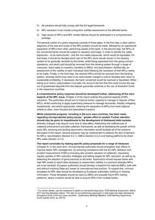 5
3) All solutions should fully comply with the EU legal framework.
4) NPL resolution must include a long-term viability assessment of the affected banks.
5) High stocks of NPLs and NPL market failures should be addressed in a comprehensive
package.
The general outline of a policy response consists of three steps. In the first step, a clear upfront
diagnosis of the size and scope of the NPL problem should be made, followed by an operational
separation of NPLs from other, performing assets of the bank. In the second step, the NPLs of
the concerned banks should be subject to valuation and triage, in order to identify the viable
exposures – to be restructured – and the non-viable exposures, which would be liquidated. On
that basis, it should be decided which part of the NPL stock should remain in the banking
system to be gradually resolved by the banks, whilst being separated from the going-concern
operations, and which part should be removed from the banking system through a range of
measures: direct sales to investors, transfers to AMCs, and securitisation. Additionally, an
assessment of the viability of each individual bank following the resolution of their NPLs needs
to be made. Finally, in the third step, the relevant NPLs should be removed from the banking
system, whereby banks may need to be restructured, merged or sold to facilitate their return to
sustainable profitability. If necessary, the bank concerned would be resolved or liquidated. When
taking such action, policymakers must take into account the fact that this could involve the pay-
out of guaranteed deposits from the deposit guarantee schemes or the use of resolution funds
in the respective countries.
A comprehensive policy response should be developed further, addressing all the main
aspects of the NPL issue. Chapter 4 of the report outlines the practical aspects of NPL
resolution. The authorities should aim to improve banks’ capacity to manage or dispose of their
NPLs, whilst continuing to apply supervisory pressure to manage recoveries, thereby mitigating
impediments, and where appropriate, fostering the separation of NPLs from bank balance
sheets to other, more focused and specialised investors.
While substantial progress, including in the euro area countries, has been made
regarding microprudential policy issues,
1
greater effort is needed. Further attention
should also be given to impediments to the development of distressed debt markets,
whereby changes may require more time to take effect. Addressing the inefficiencies of
collateral enforcement and debt collection frameworks, as well as facilitating the growth of third-
party NPL servicing and tackling asymmetric information would facilitate all of the solutions
discussed in this report. Several solutions may be implemented to address the lack of demand
for NPLs: securitisation (Section 4.2.1), AMCs (Section 4.2.2) and trading platforms for direct
NPL sales (Section 4.2.3).
The report concludes by making specific policy proposals for a range of measures
(Chapter 5). In the short term, microprudential authorities should strengthen their efforts to
improve banks’ NPL management, by enforcing compliance with the EU NPL definition and
prudent measurement of NPLs (including also prudent valuation of collateral), requesting
regular updates of NPL reduction strategies and setting targets for NPL reduction, as well as by
extending the adoption of good practices to all banks. Supervisors should request banks with
high NPL levels to report data necessary to assess their viability in a scenario whereby NPLs
are to be resolved. European authorities should develop a blueprint for national AMCs, both with
and without involving State aid, based on international best practice. To support this, common
templates for NPL data should be developed by European authorities, building on existing
information. These templates should be used by AMCs and possible future NPL trading
platforms, where investors would be able to acquire NPLs from multiple banks.
1
For further details, see the Guidance to banks on non-performing loans, ECB Banking Supervision, March
2017 and the following citation “The ratio of non-performing exposures in total loans has been decreasing
throughout 2016 in the euro area countries”, Supervisory Banking Statistics, ECB Banking Supervision,
fourth quarter 2016, pp. 68-70).
 