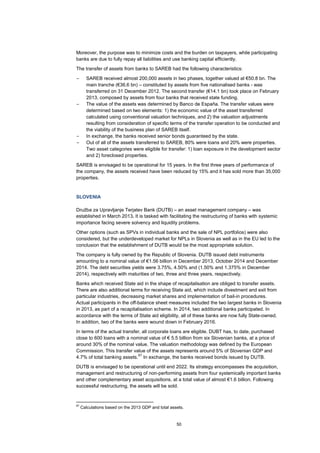 50
Moreover, the purpose was to minimize costs and the burden on taxpayers, while participating
banks are due to fully repay all liabilities and use banking capital efficiently.
The transfer of assets from banks to SAREB had the following characteristics:
– SAREB received almost 200,000 assets in two phases, together valued at €50.8 bn. The
main tranche (€36.6 bn) – constituted by assets from five nationalised banks - was
transferred on 31 December 2012. The second transfer (€14.1 bn) took place on February
2013, composed by assets from four banks that received state funding.
– The value of the assets was determined by Banco de España. The transfer values were
determined based on two elements: 1) the economic value of the asset transferred
calculated using conventional valuation techniques, and 2) the valuation adjustments
resulting from consideration of specific terms of the transfer operation to be conducted and
the viability of the business plan of SAREB itself.
– In exchange, the banks received senior bonds guaranteed by the state.
– Out of all of the assets transferred to SAREB, 80% were loans and 20% were properties.
Two asset categories were eligible for transfer: 1) loan exposure in the development sector
and 2) foreclosed properties.
SAREB is envisaged to be operational for 15 years. In the first three years of performance of
the company, the assets received have been reduced by 15% and it has sold more than 35,000
properties.
SLOVENIA
Družba za Upravljanje Terjatev Bank (DUTB) – an asset management company – was
established in March 2013. It is tasked with facilitating the restructuring of banks with systemic
importance facing severe solvency and liquidity problems.
Other options (such as SPVs in individual banks and the sale of NPL portfolios) were also
considered, but the underdeveloped market for NPLs in Slovenia as well as in the EU led to the
conclusion that the establishment of DUTB would be the most appropriate solution.
The company is fully owned by the Republic of Slovenia. DUTB issued debt instruments
amounting to a nominal value of €1.56 billion in December 2013, October 2014 and December
2014. The debt securities yields were 3.75%, 4.50% and (1.50% and 1.375% in December
2014), respectively with maturities of two, three and three years, respectively.
Banks which received State aid in the shape of recapitalisation are obliged to transfer assets.
There are also additional terms for receiving State aid, which include divestment and exit from
particular industries, decreasing market shares and implementation of bail-in procedures.
Actual participants in the off-balance sheet measures included the two largest banks in Slovenia
in 2013, as part of a recapitalisation scheme. In 2014, two additional banks participated. In
accordance with the terms of State aid eligibility, all of these banks are now fully State-owned.
In addition, two of the banks were wound down in February 2016.
In terms of the actual transfer, all corporate loans are eligible. DUBT has, to date, purchased
close to 600 loans with a nominal value of € 5.5 billion from six Slovenian banks, at a price of
around 30% of the nominal value. The valuation methodology was defined by the European
Commission. This transfer value of the assets represents around 5% of Slovenian GDP and
4.7% of total banking assets.
67
In exchange, the banks received bonds issued by DUTB.
DUTB is envisaged to be operational until end 2022. Its strategy encompasses the acquisition,
management and restructuring of non-performing assets from four systemically important banks
and other complementary asset acquisitions, at a total value of almost €1.6 billion. Following
successful restructuring, the assets will be sold.
67
Calculations based on the 2013 GDP and total assets.
 