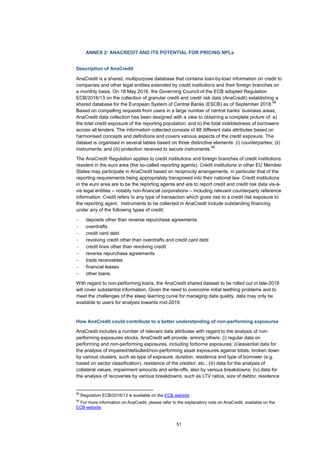 51
ANNEX 2: ANACREDIT AND ITS POTENTIAL FOR PRICING NPLs
Description of AnaCredit
AnaCredit is a shared, multipurpose database that contains loan-by-loan information on credit to
companies and other legal entities extended by credit institutions and their foreign branches on
a monthly basis. On 18 May 2016, the Governing Council of the ECB adopted Regulation
ECB/2016/13 on the collection of granular credit and credit risk data (AnaCredit) establishing a
shared database for the European System of Central Banks (ESCB) as of September 2018.
68
Based on compelling requests from users in a large number of central banks’ business areas,
AnaCredit data collection has been designed with a view to obtaining a complete picture of: a)
the total credit exposure of the reporting population; and b) the total indebtedness of borrowers
across all lenders. The information collected consists of 88 different data attributes based on
harmonised concepts and definitions and covers various aspects of the credit exposure. The
dataset is organised in several tables based on three distinctive elements: (i) counterparties; (ii)
instruments; and (iii) protection received to secure instruments.
69
The AnaCredit Regulation applies to credit institutions and foreign branches of credit institutions
resident in the euro area (the so-called reporting agents). Credit institutions in other EU Member
States may participate in AnaCredit based on reciprocity arrangements, in particular that of the
reporting requirements being appropriately transposed into their national law. Credit institutions
in the euro area are to be the reporting agents and are to report credit and credit risk data vis-à-
vis legal entities – notably non-financial corporations – including relevant counterparty reference
information. Credit refers to any type of transaction which gives rise to a credit risk exposure to
the reporting agent. Instruments to be collected in AnaCredit include outstanding financing
under any of the following types of credit:
− deposits other than reverse repurchase agreements
− overdrafts
− credit card debt
− revolving credit other than overdrafts and credit card debt
− credit lines other than revolving credit
− reverse repurchase agreements
− trade receivables
− financial leases
− other loans.
With regard to non-performing loans, the AnaCredit shared dataset to be rolled out in late-2018
will cover substantial information. Given the need to overcome initial teething problems and to
meet the challenges of the steep learning curve for managing data quality, data may only be
available to users for analysis towards mid-2019.
How AnaCredit could contribute to a better understanding of non-performing exposures
AnaCredit includes a number of relevant data attributes with regard to the analysis of non-
performing exposures stocks. AnaCredit will provide, among others: (i) regular data on
performing and non-performing exposures, including forborne exposures; (ii)essential data for
the analysis of impaired/defaulted/non-performing asset exposures against totals, broken down
by various clusters, such as type of exposure, duration, residence and type of borrower (e.g.
based on sector classification), residence of the creditor, etc.; (iii) data for the analysis of
collateral values, impairment amounts and write-offs, also by various breakdowns; (iv) data for
the analysis of recoveries by various breakdowns, such as LTV ratios, size of debtor, residence
68
Regulation ECB/2016/13 is available on the ECB website.
69
For more information on AnaCredit, please refer to the explanatory note on AnaCredit, available on the
ECB website.
 
