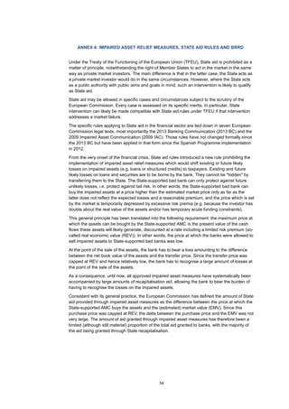54
ANNEX 4: IMPAIRED ASSET RELIEF MEASURES, STATE AID RULES AND BRRD
Under the Treaty of the Functioning of the European Union (TFEU), State aid is prohibited as a
matter of principle, notwithstanding the right of Member States to act in the market in the same
way as private market investors. The main difference is that in the latter case, the State acts as
a private market investor would do in the same circumstances. However, where the State acts
as a public authority with public aims and goals in mind, such an intervention is likely to qualify
as State aid.
State aid may be allowed in specific cases and circumstances subject to the scrutiny of the
European Commission. Every case is assessed on its specific merits. In particular, State
intervention can likely be made compatible with State aid rules under TFEU if that intervention
addresses a market failure.
The specific rules applying to State aid in the financial sector are laid down in seven European
Commission legal texts, most importantly the 2013 Banking Communication (2013 BC) and the
2009 Impaired Asset Communication (2009 IAC). Those rules have not changed formally since
the 2013 BC but have been applied in that form since the Spanish Programme implementation
in 2012.
From the very onset of the financial crisis, State aid rules introduced a new rule prohibiting the
implementation of impaired asset relief measures which would shift existing or future likely
losses on impaired assets (e.g. loans or structured credits) to taxpayers. Existing and future
likely losses on loans and securities are to be borne by the bank. They cannot be "hidden" by
transferring them to the State. The State-supported bad bank can only protect against future
unlikely losses, i.e. protect against tail risk. In other words, the State-supported bad bank can
buy the impaired assets at a price higher than the estimated market price only as far as the
latter does not reflect the expected losses and a reasonable premium, and the price which is set
by the market is temporarily depressed by excessive risk premia (e.g. because the investor has
doubts about the real value of the assets and/or has temporary acute funding constraints).
This general principle has been translated into the following requirement: the maximum price at
which the assets can be bought by the State-supported AMC is the present value of the cash
flows these assets will likely generate, discounted at a rate including a limited risk premium (so-
called real economic value (REV)). In other words, the price at which the banks were allowed to
sell impaired assets to State-supported bad banks was low.
At the point of the sale of the assets, the bank has to bear a loss amounting to the difference
between the net book value of the assets and the transfer price. Since the transfer price was
capped at REV and hence relatively low, the bank has to recognise a large amount of losses at
the point of the sale of the assets.
As a consequence, until now, all approved impaired asset measures have systematically been
accompanied by large amounts of recapitalisation aid, allowing the bank to bear the burden of
having to recognise the losses on the impaired assets.
Consistent with its general practice, the European Commission has defined the amount of State
aid provided through impaired asset measures as the difference between the price at which the
State-supported AMC buys the assets and the (estimated) market value (EMV). Since this
purchase price was capped at REV, the delta between the purchase price and the EMV was not
very large. The amount of aid granted through impaired asset measures has therefore been a
limited (although still material) proportion of the total aid granted to banks, with the majority of
the aid being granted through State recapitalisation.
 
