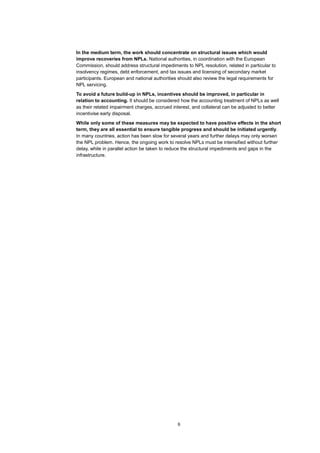 6
In the medium term, the work should concentrate on structural issues which would
improve recoveries from NPLs. National authorities, in coordination with the European
Commission, should address structural impediments to NPL resolution, related in particular to
insolvency regimes, debt enforcement, and tax issues and licensing of secondary market
participants. European and national authorities should also review the legal requirements for
NPL servicing.
To avoid a future build-up in NPLs, incentives should be improved, in particular in
relation to accounting. It should be considered how the accounting treatment of NPLs as well
as their related impairment charges, accrued interest, and collateral can be adjusted to better
incentivise early disposal.
While only some of these measures may be expected to have positive effects in the short
term, they are all essential to ensure tangible progress and should be initiated urgently.
In many countries, action has been slow for several years and further delays may only worsen
the NPL problem. Hence, the ongoing work to resolve NPLs must be intensified without further
delay, while in parallel action be taken to reduce the structural impediments and gaps in the
infrastructure.
 