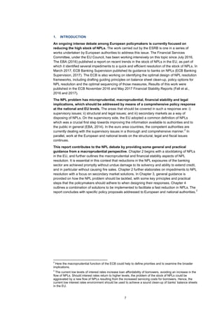 7
1. INTRODUCTION
An ongoing intense debate among European policymakers is currently focused on
reducing the high stock of NPLs. The work carried out by the ESRB is one in a series of
works undertaken by European authorities to address this issue. The Financial Services
Committee, under the EU Council, has been working intensively on this topic since July 2016.
The EBA (2016) published a report on recent trends in the stock of NPLs in the EU, as part of
which it identified several impediments to a quick and efficient resolution of the stock of NPLs. In
March 2017, ECB Banking Supervision published its guidance to banks on NPLs (ECB Banking
Supervision, 2017). The ECB is also working on identifying the optimal design of NPL resolution
frameworks, including drafting guiding principles on balance sheet clean-up, policy options for
NPL resolution and the optimal sequencing of those measures. Results of this work were
published in the ECB November 2016 and May 2017 Financial Stability Reports (Fell et al.,
2016 and 2017).
The NPL problem has microprudential, macroprudential, financial stability and legal
implications, which should be addressed by means of a comprehensive policy response
at the national and EU levels. The areas that should be covered in such a response are: i)
supervisory issues; ii) structural and legal issues; and iii) secondary markets as a way of
disposing of NPLs. On the supervisory side, the EU adopted a common definition of NPLs
which was a crucial first step towards improving the information available to authorities and to
the public in general (EBA, 2014). In the euro area countries, the competent authorities are
currently dealing with the supervisory issues in a thorough and comprehensive manner.
2
In
parallel, work at the European and national levels on the structural, legal and fiscal issues
continues.
This report contributes to the NPL debate by providing some general and practical
guidance from a macroprudential perspective. Chapter 2 begins with a stocktaking of NPLs
in the EU, and further outlines the macroprudential and financial stability aspects of NPL
resolution. It is essential in this context that reductions in the NPL exposures of the banking
sector are achieved promptly without undue damage to its solvency and ability to extend credit,
and in particular without causing fire sales. Chapter 2 further elaborates on impediments to NPL
resolution with a focus on secondary market solutions. In Chapter 3, general guidance is
provided on how the NPL problem should be tackled, with some key principles and practical
steps that the policymakers should adhere to when designing their responses. Chapter 4
outlines a combination of solutions to be implemented to facilitate a fast reduction in NPLs. The
report concludes with specific policy proposals addressed to European and national authorities.
3
2
Here the macroprudential function of the ECB could help to define priorities and to examine the broader
implications.
3
The current low levels of interest rates increase loan affordability of borrowers, avoiding an increase in the
flow of NPLs. Should interest rates return to higher levels, the problem of the stock of NPLs could be
aggravated by a new flow of NPLs resulting from the increased servicing costs for borrowers. Hence, the
current low interest rates environment should be used to achieve a sound clean-up of banks’ balance sheets
in the EU.
 