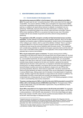 8
2. NON-PERFORMING LOANS IN EUROPE – OVERVIEW
2.1. Current situation in the European Union
Non-performing exposures (NPEs) in the European Union were defined by the EBA in
2014. This report uses the term “non-performing loans” (NPLs) since loans form the major part
of total NPEs. The common definition of NPEs aims to strengthen the measurement of NPEs
and provide comparability across banks and jurisdictions. Any exposure that is at least 90 days
past due, or unlikely to be repaid without recourse to collateral, is considered to be non-
performing.
4
Additionally, exposures which have been restructured, or forborne, may be
classified as non-performing subject to the common criteria laid down by the EBA. Forborne
NPEs remain classified as NPEs for a cure period of at least one year, even if the debtor
complies with the new schedule of payments and all the criteria for being classified as
performing.
The application of the NPL concept is currently not fully harmonised across countries
and banks. The NPL definition encompasses some qualitative elements, which can be rather
subjective and therefore subject to differing interpretations, namely in terms of the assessment
of the “unlikely to pay” criterion, which is a part of the definition of default. There is currently a
recognised difference in how the concept is applied in practice across the various different
countries and even across the various institutions within the same country.
5
The coordinated
work currently being undertaken by national and European supervisory teams and the entry into
force in 2021 of the EBA’s further guidelines on the application of the concept of default should
gradually help to improve harmonisation.
NPLs may be measured in gross or net terms. The gross carrying amount of NPLs
corresponds to the total amount owed by the borrower which has not been written off. The book
value of NPLs, or the net carrying amount, is calculated by adjusting the gross carrying amount
by: i) accumulated impairments, for loans measured at amortised costs; or ii) accumulated
changes in fair value due to credit risk, for loans measured at fair value. The net NPL amount
excludes losses already recognised by the bank and, therefore, represents the potential
additional loss for the bank. At the same time, it is important to remember that impairment (or
provisioning) is not always estimated in accordance with the same accounting standards (in
several European countries some banks are allowed to choose not to use IFRS as their
accounting standards). Moreover, where banks do apply IFRS, it should be mentioned that
these accounting standards are based on principles, which can be interpreted by management
in various different ways, offering ample room for discretion in the determination of impairment
charges. Similarly, impairment also depends to a large extent on the valuation of collateral. The
comparability of net NPLs across banks and countries may therefore be somewhat
compromised and, on these grounds, the use of net NPLs in the following paragraphs is limited,
in order to avoid distorting cross-country comparisons.
The gross carrying amount of NPLs in the EU at the end of 2016 amounted to around €1.0
trillion, with a net carrying amount of €560 billion (see Chart 1). The largest stock of NPLs
is held by Italian banks, circa over €300 billion in gross terms. They are followed by French,
Spanish and Greek banks.
Gross NPLs amounted to 5.1% of gross loans in the EU at the end of 2016. The aggregate
NPL ratio in the EU remains high by historical standards, and is still much higher in the EU than
in other jurisdictions: in 2016 the NPL ratio amounted to 1.5% for the United States and Japan.
Much of the increase in the NPL ratios in the EU countries took place between 2010 and 2014,
but the NPL ratios have begun to decrease since 2014.
4
Impaired exposures and exposures in default (in accordance with Article 178 of Regulation (EU) No
575/2013) are always considered to be non-performing exposures. EBA definition of “exposure” includes all
debt instruments (loans and advances and debt securities) and off-balance sheet exposures (financial
guarantees, loan, other commitments given), except held for trading exposures.
5
“Results from the data collection exercise on the proposed regulatory changes for a common EU approach
to the definition of default”, EBA, 28 September 2016.
 