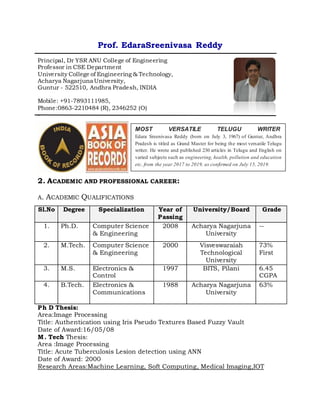 Prof. EdaraSreenivasa Reddy
Principal, Dr YSR ANU College of Engineering
Professor in CSE Department
University College of Engineering & Technology,
Acharya Nagarjuna University,
Guntur - 522510, Andhra Pradesh, INDIA
Mobile: +91-7893111985,
Phone:0863-2210484 (R), 2346252 (O)
-
2. ACADEMIC AND PROFESSIONAL CAREER:
A. ACADEMIC QUALIFICATIONS
Sl.No Degree Specialization Year of
Passing
University/Board Grade
1. Ph.D. Computer Science
& Engineering
2008 Acharya Nagarjuna
University
--
2. M.Tech. Computer Science
& Engineering
2000 Visveswaraiah
Technological
University
73%
First
3. M.S. Electronics &
Control
1997 BITS, Pilani 6.45
CGPA
4. B.Tech. Electronics &
Communications
1988 Acharya Nagarjuna
University
63%
Ph D Thesis:
Area:Image Processing
Title: Authentication using Iris Pseudo Textures Based Fuzzy Vault
Date of Award:16/05/08
M. Tech Thesis:
Area :Image Processing
Title: Acute Tuberculosis Lesion detection using ANN
Date of Award: 2000
Research Areas:Machine Learning, Soft Computing, Medical Imaging,IOT
MOST VERSATILE TELUGU WRITER
Edara Sreenivasa Reddy (born on July 3, 1967) of Guntur, Andhra
Pradesh is titled as Grand Master for being the most versatile Telugu
writer. He wrote and published 230 articles in Telugu and English on
varied subjects such as engineering, health, pollution and education
etc. from the year 2017 to 2019, as confirmed on July 15, 2019.
 