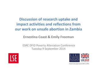 Discussion of research uptake and 
impact activities and reflections from 
our work on unsafe abortion in Zambia 
Ernestina Coast & Emily Freeman 
ESRC DFID Poverty Alleviation Conference 
Tuesday 9 September 2014 
 