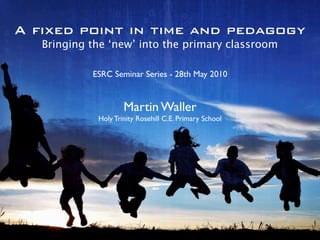 A fixed point in time and pedagogy
   Bringing the ‘new’ into the primary classroom

            ESRC Seminar Series - 28th May 2010


                     Martin Waller
             Holy Trinity Rosehill C.E. Primary School
 