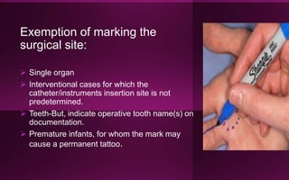 Exemption of marking the
surgical site:
 Single organ
 Interventional cases for which the
catheter/instruments insertion site is not
predetermined.
 Teeth-But, indicate operative tooth name(s) on
documentation.
 Premature infants, for whom the mark may
cause a permanent tattoo.
 