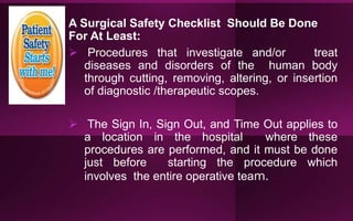 A Surgical Safety Checklist Should Be Done
For At Least:
 Procedures that investigate and/or treat
diseases and disorders of the human body
through cutting, removing, altering, or insertion
of diagnostic /therapeutic scopes.
 The Sign In, Sign Out, and Time Out applies to
a location in the hospital where these
procedures are performed, and it must be done
just before starting the procedure which
involves the entire operative team.
 