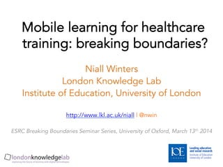 Mobile learning for healthcare
training: breaking boundaries?
Niall Winters
London Knowledge Lab
Institute of Education, University of London
http://www.lkl.ac.uk/niall | @nwin
ESRC Breaking Boundaries Seminar Series, University of Oxford, March 13th 2014
 