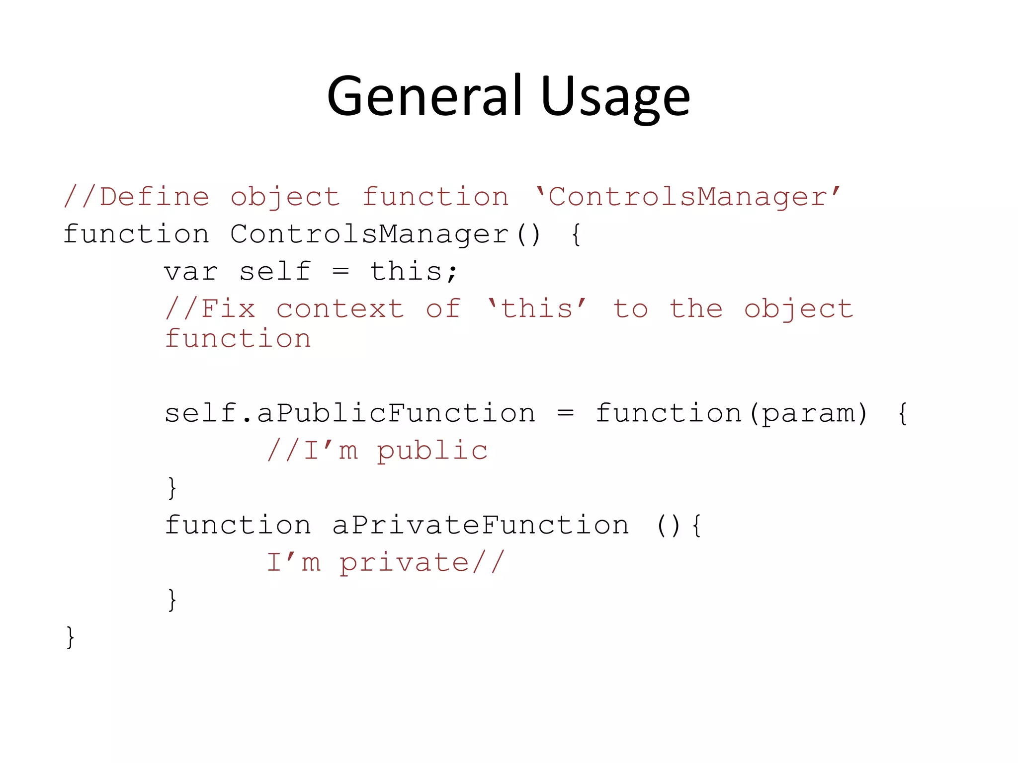 General Usage
//Define object function ‘ControlsManager’
function ControlsManager() {
     var self = this;
     //Fix context of ‘this’ to the object
     function

     self.aPublicFunction = function(param) {
          //I’m public
     }
     function aPrivateFunction (){
          I’m private//
     }
}
 