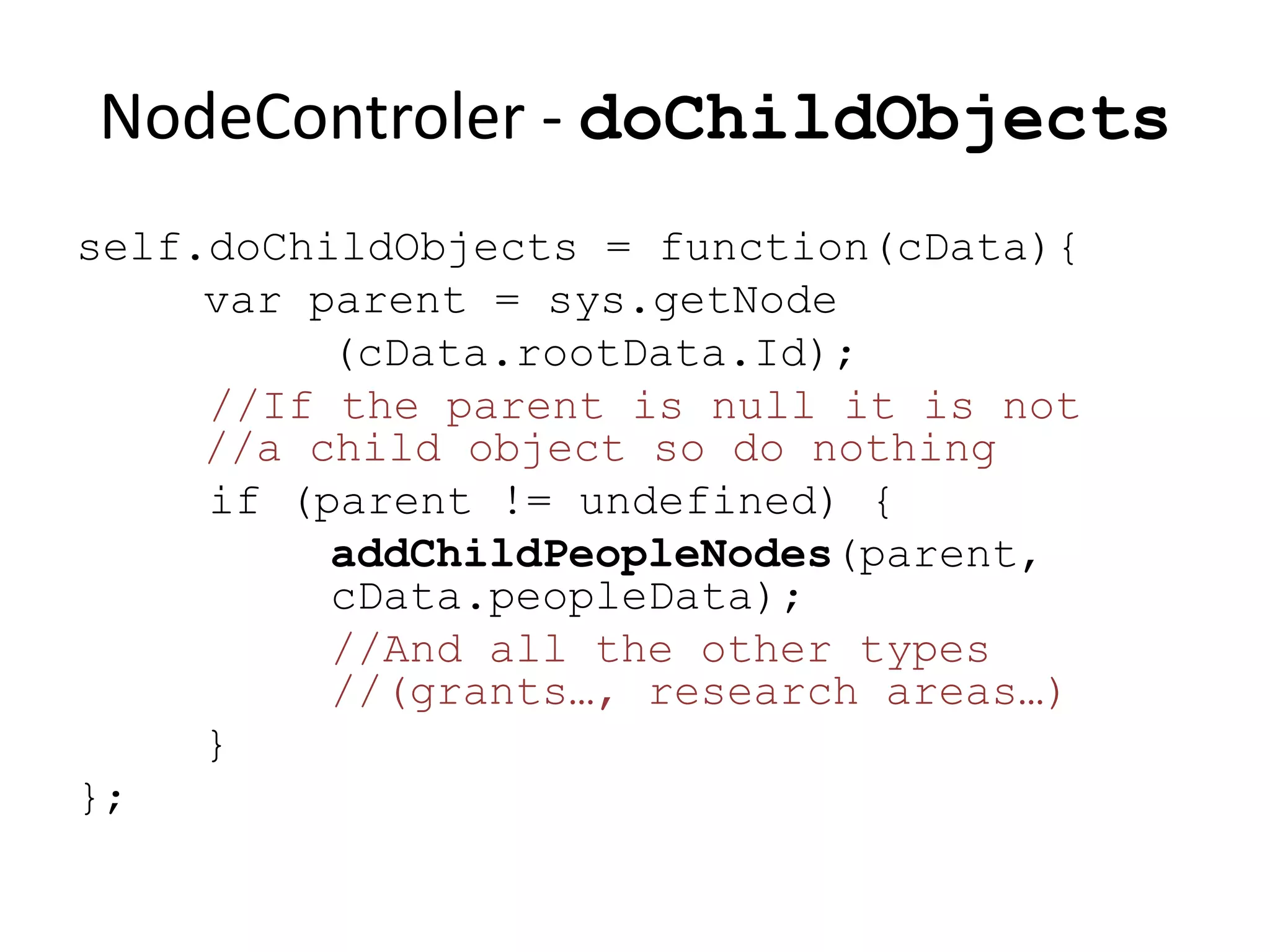NodeControler - doChildObjects
self.doChildObjects = function(cData){
     var parent = sys.getNode
          (cData.rootData.Id);
     //If the parent is null it is not
     //a child object so do nothing
     if (parent != undefined) {
          addChildPeopleNodes(parent,
          cData.peopleData);
          //And all the other types
          //(grants…, research areas…)
     }
};
 