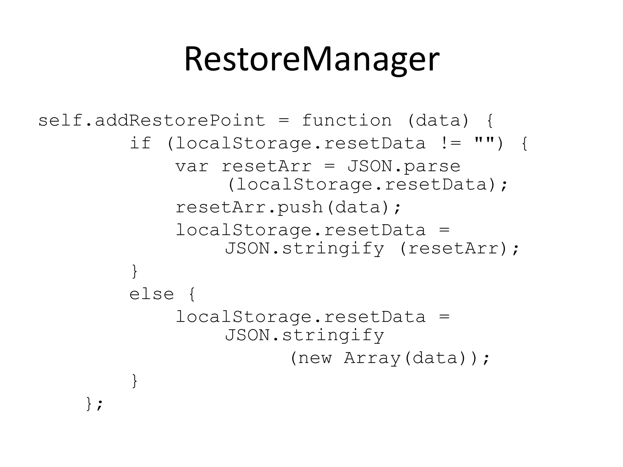 RestoreManager
self.addRestorePoint = function (data) {
        if (localStorage.resetData != "") {
            var resetArr = JSON.parse
                (localStorage.resetData);
            resetArr.push(data);
            localStorage.resetData =
                JSON.stringify (resetArr);
        }
        else {
            localStorage.resetData =
                JSON.stringify
                      (new Array(data));
        }
    };
 