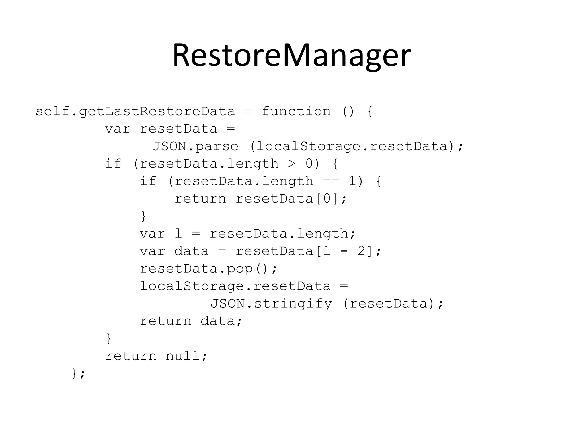 RestoreManager
self.getLastRestoreData = function () {
        var resetData =
              JSON.parse (localStorage.resetData);
        if (resetData.length > 0) {
            if (resetData.length == 1) {
                 return resetData[0];
            }
            var l = resetData.length;
            var data = resetData[l - 2];
            resetData.pop();
            localStorage.resetData =
                     JSON.stringify (resetData);
            return data;
        }
        return null;
    };
 