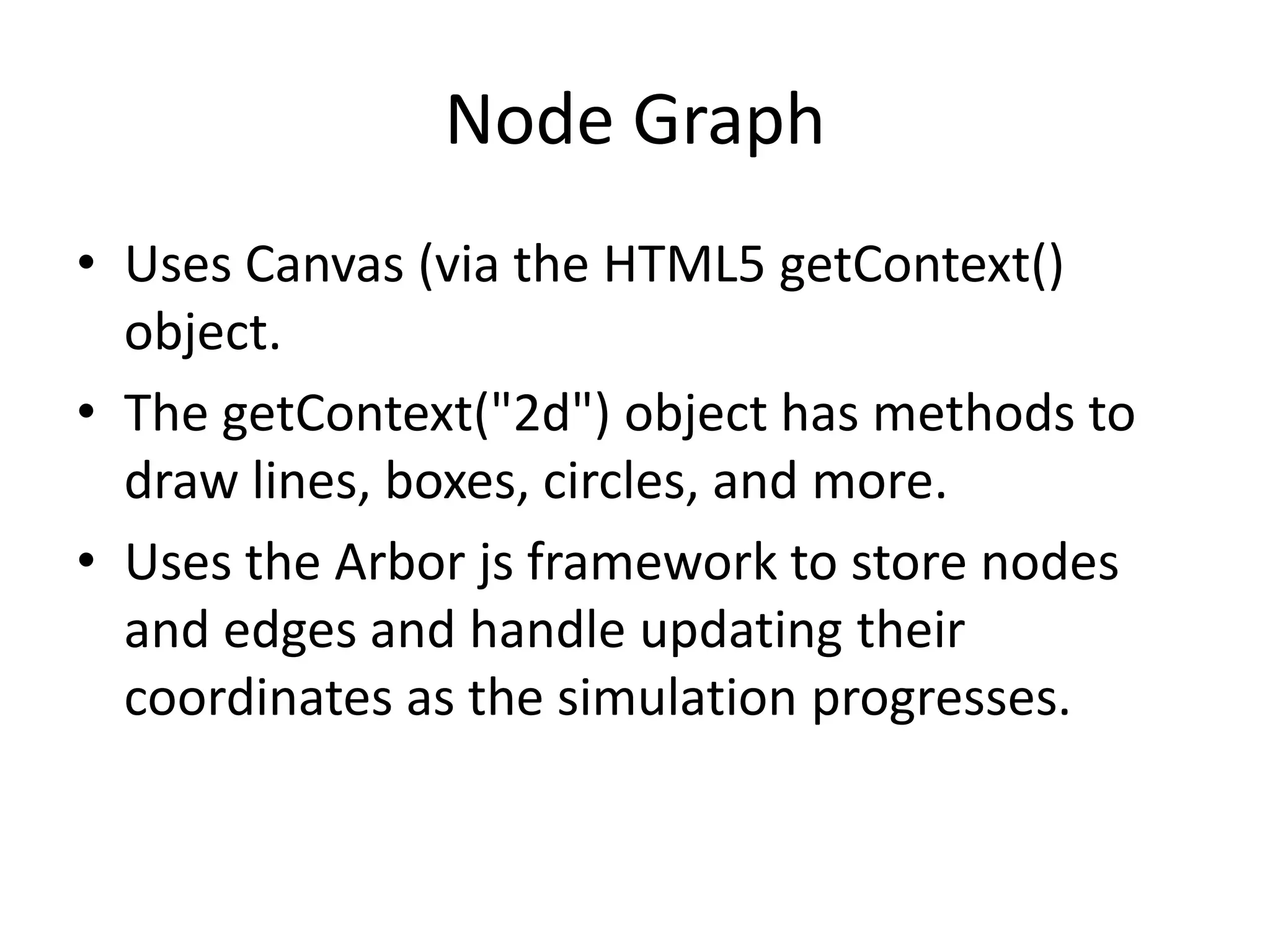 Node Graph
• Uses Canvas (via the HTML5 getContext()
  object.
• The getContext("2d") object has methods to
  draw lines, boxes, circles, and more.
• Uses the Arbor js framework to store nodes
  and edges and handle updating their
  coordinates as the simulation progresses.
 